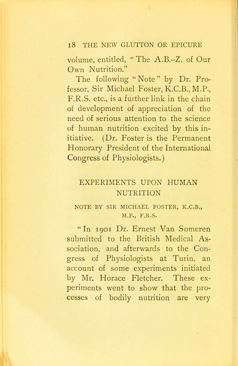 volume, entitled, “ The A.B.-Z. of Our Own Nutrition.” The following “ Note ” by Dr. Pro- fessor, Sir Michael Foster, K.C.B., M.P., F.R.S. etc., is a further link in the chain of development of appreciation of the need of serious attention to the science of human nutrition excited by this in- itiative. (Dr. Foster is the Permanent Fionorary President of the International Congress of Physiologists.) EXPERIMENTS UPON HUMAN NUTRITION NOTE BY SIR MICHAEL FOSTER, K.C.B., M.P., F.R.S. “ In 1901 Dr. Ernest Van Someren submitted to the British Medical As- sociation, and afterwards to the Con- gress of Physiologists at Turin, an account of some experiments initiated by Mr. Horace Fletcher. These ex- periments went to show that the pro- cesses of bodily nutrition are very