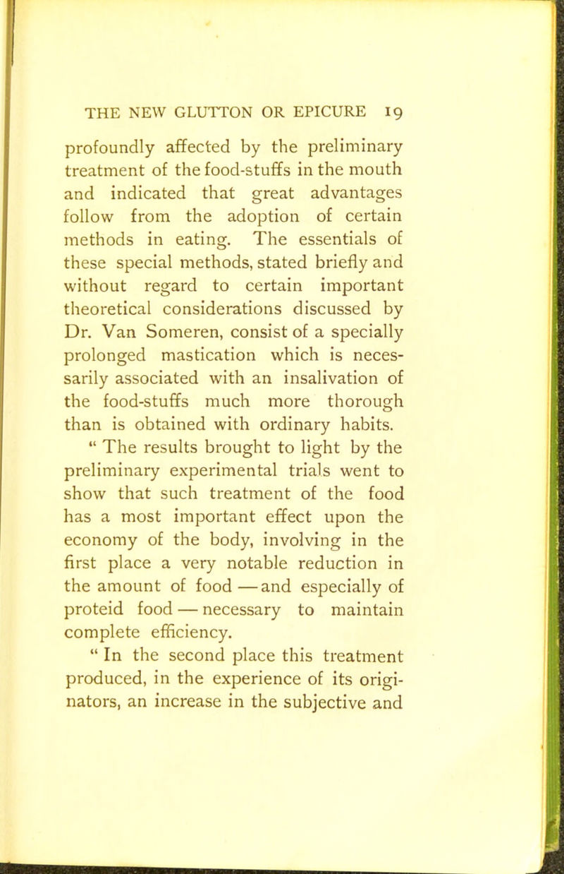 profoundly affected by the preliminary treatment of the food-stuffs in the mouth and indicated that great advantages follow from the adoption of certain methods in eating. The essentials of these special methods, stated briefly and without regard to certain important theoretical considerations discussed by Dr. Van Someren, consist of a specially prolonged mastication which is neces- sarily associated with an insalivation of the food-stuffs much more thorough than is obtained with ordinary habits. “ The results brought to light by the preliminary experimental trials went to show that such treatment of the food has a most important effect upon the economy of the body, involving in the first place a very notable reduction in the amount of food—and especially of proteid food — necessary to maintain complete efficiency. “ In the second place this treatment produced, in the experience of its origi- nators, an increase in the subjective and