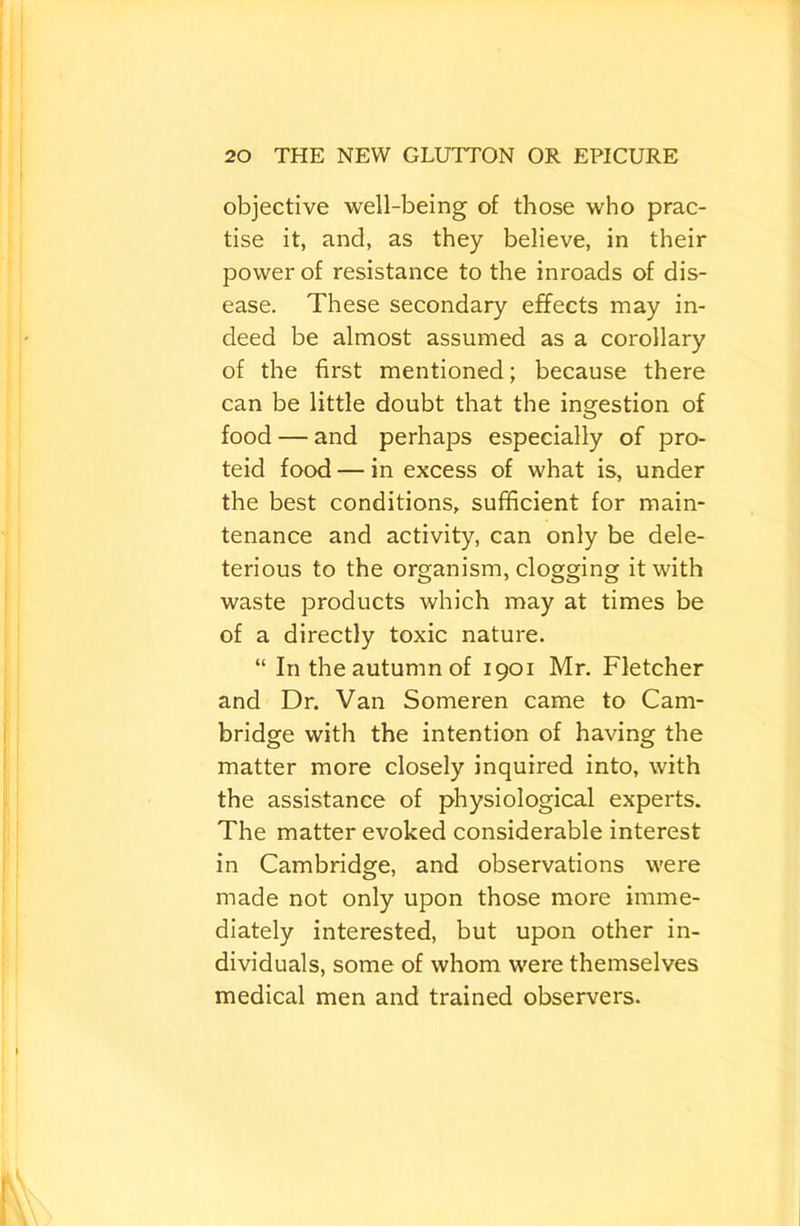 objective well-being of those who prac- tise it, and, as they believe, in their power of resistance to the inroads of dis- ease. These secondary effects may in- deed be almost assumed as a corollary of the first mentioned; because there can be little doubt that the ingestion of food — and perhaps especially of pro- teid food — in excess of what is, under the best conditions, sufficient for main- tenance and activity, can only be dele- terious to the organism, clogging it with waste products which may at times be of a directly toxic nature. “ In the autumn of 1901 Mr. Fletcher and Dr. Van Someren came to Cam- bridge with the intention of having the matter more closely inquired into, with the assistance of physiological experts. The matter evoked considerable interest in Cambridge, and observations were made not only upon those more imme- diately interested, but upon other in- dividuals, some of whom were themselves medical men and trained observers.