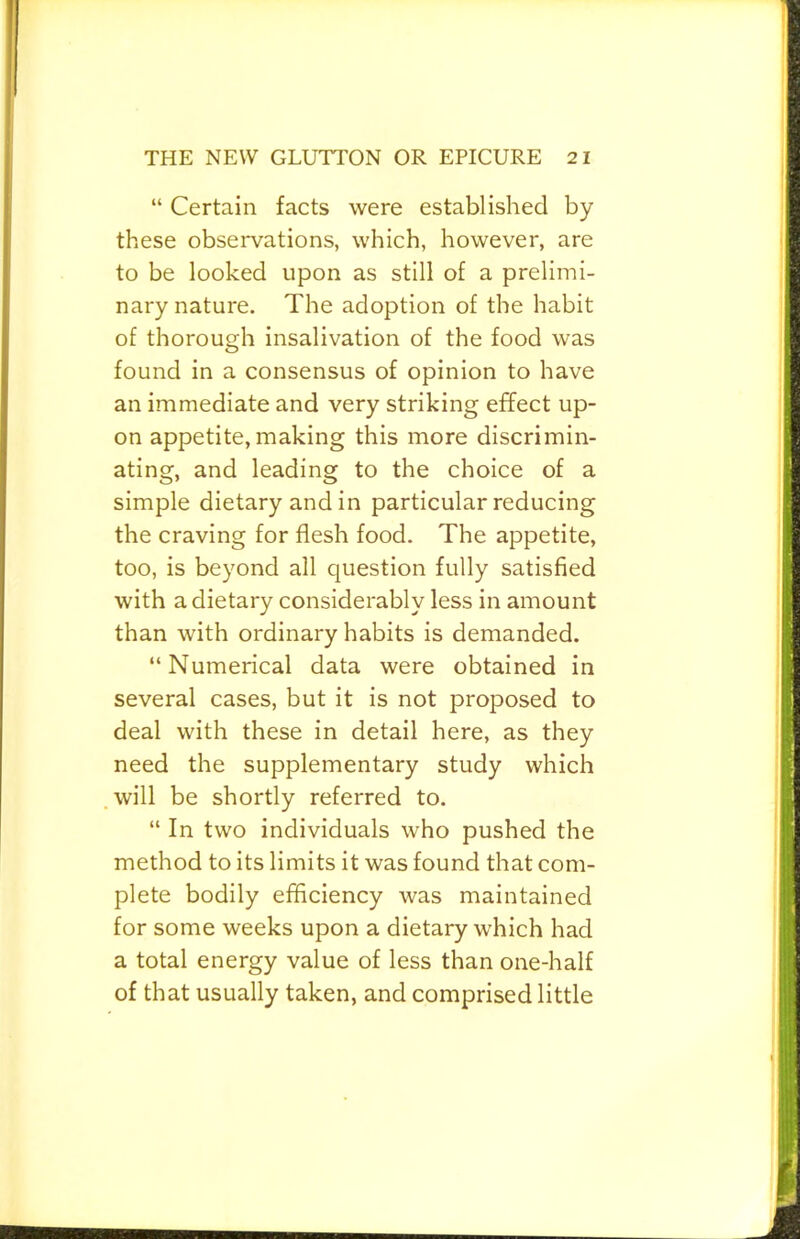 “ Certain facts were established by these observations, which, however, are to be looked upon as still of a prelimi- nary nature. The adoption of the habit of thorough insalivation of the food was found in a consensus of opinion to have an immediate and very striking effect up- on appetite, making this more discrimin- ating, and leading to the choice of a simple dietary and in particular reducing the craving for flesh food. The appetite, too, is beyond all question fully satisfied with a dietary considerably less in amount than with ordinary habits is demanded. “Numerical data were obtained in several cases, but it is not proposed to deal with these in detail here, as they need the supplementary study which will be shortly referred to. “ In two individuals who pushed the method to its limits it was found that com- plete bodily efficiency was maintained for some weeks upon a dietary which had a total energy value of less than one-half of that usually taken, and comprised little