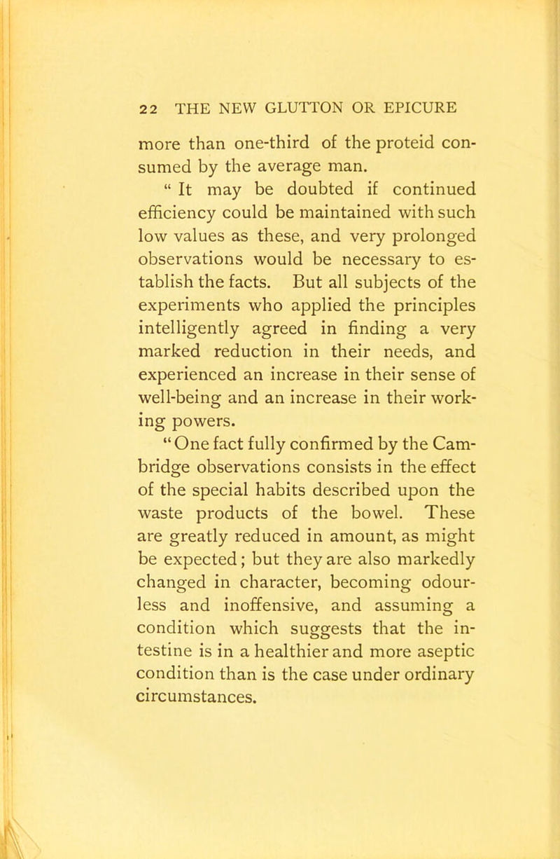 more than one-third of the proteid con- sumed by the average man. “ It may be doubted if continued efficiency could be maintained with such low values as these, and very prolonged observations would be necessary to es- tablish the facts. But all subjects of the experiments who applied the principles intelligently agreed in finding a very marked reduction in their needs, and experienced an increase in their sense of well-being and an increase in their work- ing powers. “ One fact fully confirmed by the Cam- bridge observations consists in the effect of the special habits described upon the waste products of the bowel. These are greatly reduced in amount, as might be expected; but they are also markedly changed in character, becoming odour- less and inoffensive, and assuming a condition which suggests that the in- testine is in a healthier and more aseptic condition than is the case under ordinary circumstances.