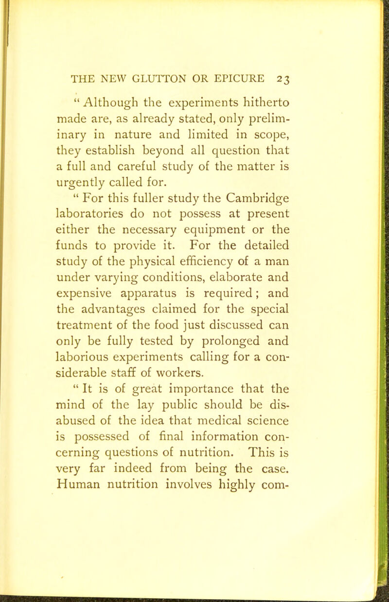 “ Although the experiments hitherto made are, as already stated, only prelim- inary in nature and limited in scope, they establish beyond all question that a full and careful study of the matter is urgently called for. “ For this fuller study the Cambridge laboratories do not possess at present either the necessary equipment or the funds to provide it. For the detailed study of the physical efficiency of a man under varying conditions, elaborate and expensive apparatus is required; and the advantages claimed for the special treatment of the food just discussed can only be fully tested by prolonged and laborious experiments calling for a con- siderable staff of workers. “ It is of great importance that the mind of the lay public should be dis- abused of the idea that medical science is possessed of final information con- cerning questions of nutrition. This is very far indeed from being the case. Human nutrition involves highly com-