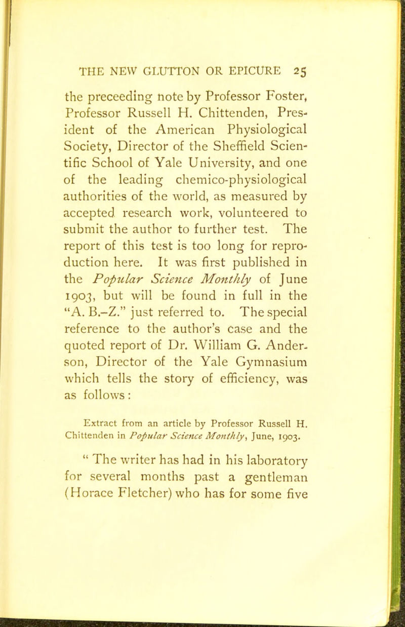 the preceeding note by Professor Foster, Professor Russell H. Chittenden, Pres- ident of the American Physiological Society, Director of the Sheffield Scien- tific School of Yale University, and one of the leading chemico-physiological authorities of the world, as measured by accepted research work, volunteered to submit the author to further test. The report of this test is too long for repro- duction here. It was first published in the Poptilar Science Monthly of June 1903, but will be found in full in the “A. B.-Z,” just referred to. The special reference to the author’s case and the quoted report of Dr. William G. Ander- son, Director of the Yale Gymnasium which tells the story of efficiency, was as follows: Extract from an article by Professor Russell H. Chittenden in Popular Science Mo7ithly<, June, 1903. “ The writer has had in his laboratory for several months past a gentleman (Horace Fletcher) who has for some five