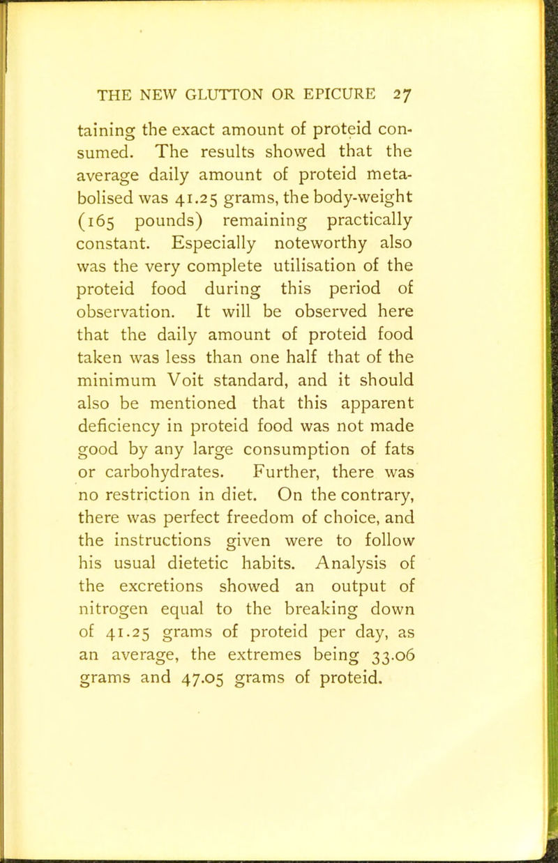 taining the exact amount of proteid con- sumed. The results showed that the average daily amount of proteid meta- bolised was 41.25 grams, the body-weight (165 pounds) remaining practically constant. Especially noteworthy also was the very complete utilisation of the proteid food during this period of observation. It will be observed here that the daily amount of proteid food taken was less than one half that of the minimum Voit standard, and it should also be mentioned that this apparent deficiency in proteid food was not made good by any large consumption of fats or carbohydrates. Further, there was no restriction in diet. On the contrary, there was perfect freedom of choice, and the instructions given were to follow his usual dietetic habits. Analysis of the excretions showed an output of nitrogen equal to the breaking down of 41.25 grams of proteid per day, as an average, the extremes being 33.06 grams and 47.05 grams of proteid.