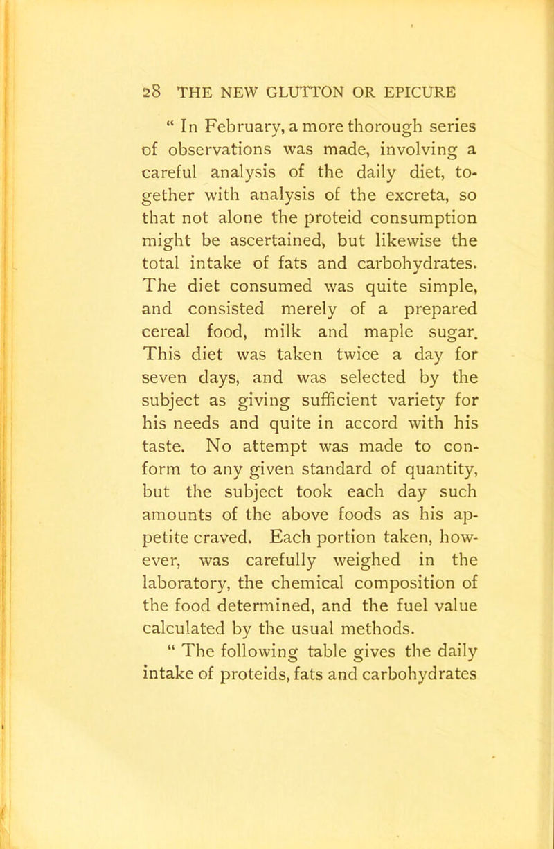 “In February, a more thorough series of observations was made, involving a careful analysis of the daily diet, to- gether with analysis of the excreta, so that not alone the proteid consumption might be ascertained, but likewise the total intake of fats and carbohydrates. The diet consumed was quite simple, and consisted merely of a prepared cereal food, milk and maple sugar. This diet was taken twice a day for seven days, and was selected by the subject as giving sufficient variety for his needs and quite in accord with his taste. No attempt was made to con- form to any given standard of quantity, but the subject took each day such amounts of the above foods as his ap- petite craved. Each portion taken, how- ever, was carefully weighed in the laboratory, the chemical composition of the food determined, and the fuel value calculated by the usual methods. “ The following table gives the daily intake of proteids, fats and carbohydrates