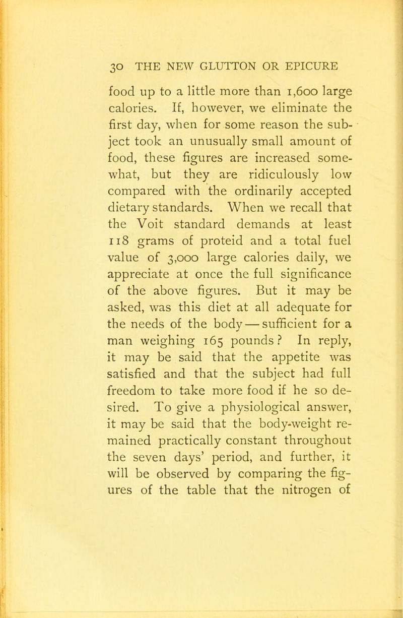 food up to a little more than i,6oo large calories. If, however, we eliminate the first day, when for some reason the sub- ject took an unusually small amount of food, these figures are increased some- what, but they are ridiculously low compared with the ordinarily accepted dietary standards. When we recall that the Voit standard demands at least ii8 grams of proteid and a total fuel value of 3,000 large calories daily, we appreciate at once the full significance of the above figures. But it may be asked, was this diet at all adequate for the needs of the body — sufficient for a man weighing 165 pounds.? In reply, it may be said that the appetite was satisfied and that the subject had full freedom to take more food if he so de- sired. To give a physiological answer, it may be said that the body-weight re- mained practically constant throughout the seven days’ period, and further, it will be observed by comparing the fig- ures of the table that the nitrogen of