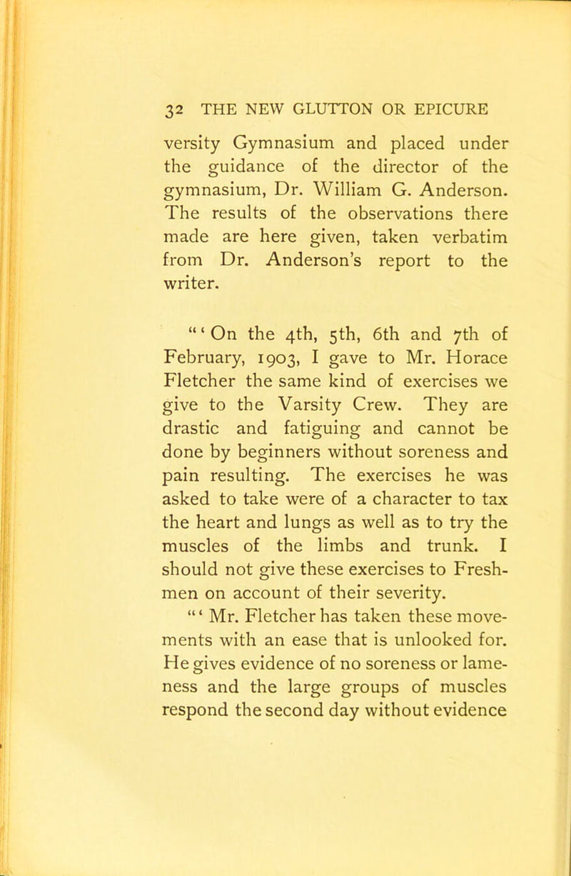 versity Gymnasium and placed under the guidance of the director of the gymnasium, Dr. William G. Anderson. The results of the observations there made are here given, taken verbatim from Dr. Anderson’s report to the writer. “ ‘ On the 4th, 5th, 6th and 7th of February, 1903, I gave to Mr. Horace Fletcher the same kind of exercises we give to the Varsity Crew. They are drastic and fatiguing and cannot be done by beginners without soreness and pain resulting. The exercises he was asked to take were of a character to tax the heart and lungs as well as to try the muscles of the limbs and trunk. I should not give these exercises to Fresh- men on account of their severity. “ ‘ Mr. Fletcher has taken these move- ments with an ease that is unlooked for. He gives evidence of no soreness or lame- ness and the large groups of muscles respond the second day without evidence