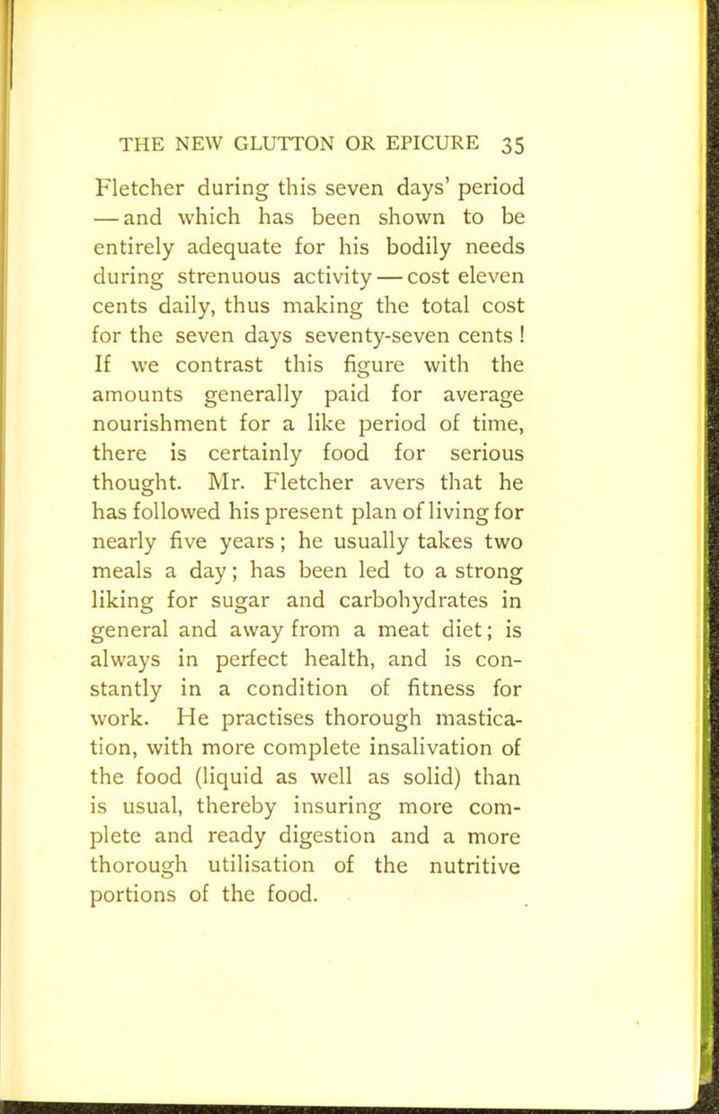 Fletcher during this seven days’ period — and which has been shown to be entirely adequate for his bodily needs during strenuous activity — cost eleven cents daily, thus making the total cost for the seven days seventy-seven cents ! If we contrast this figure with the amounts generally paid for average nourishment for a like period of time, there is certainly food for serious thought. Mr. Fletcher avers that he has followed his present plan of living for nearly five years; he usually takes two meals a day; has been led to a strong liking for sugar and carbohydrates in general and away from a meat diet; is always in perfect health, and is con- stantly in a condition of fitness for work. He practises thorough mastica- tion, with more complete insalivation of the food (liquid as well as solid) than is usual, thereby insuring more com- plete and ready digestion and a more thorough utilisation of the nutritive portions of the food.