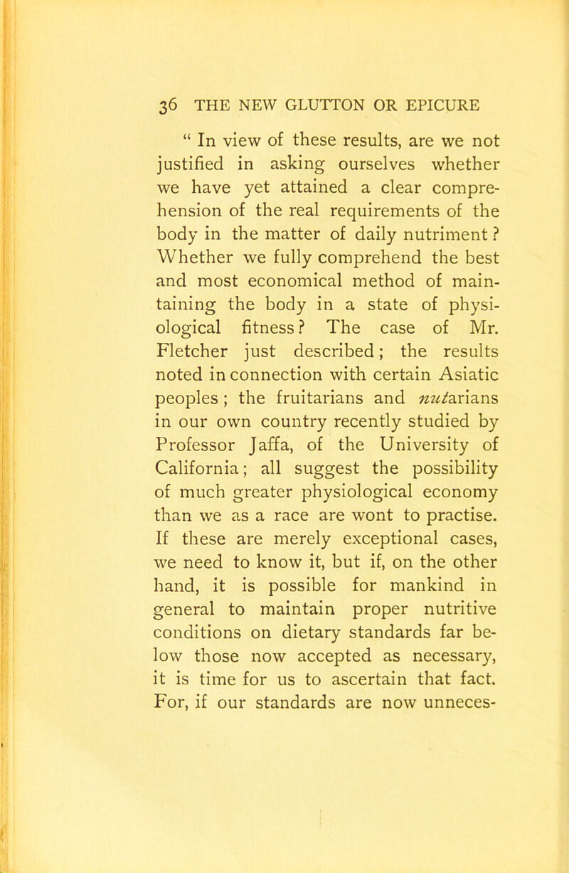 “ In view of these results, are we not justified in asking ourselves whether we have yet attained a clear compre- hension of the real requirements of the body in the matter of daily nutriment ? Whether we fully comprehend the best and most economical method of main- taining the body in a state of physi- ological fitness? The case of Mr, Fletcher just described; the results noted in connection with certain Asiatic peoples; the fruitarians and ««/arians in our own country recently studied by Professor Jaffa, of the University of California; all suggest the possibility of much greater physiological economy than we as a race are wont to practise. If these are merely exceptional cases, we need to know it, but if, on the other hand, it is possible for mankind in general to maintain proper nutritive conditions on dietary standards far be- low those now accepted as necessary, it is time for us to ascertain that fact. For, if our standards are now unneces-