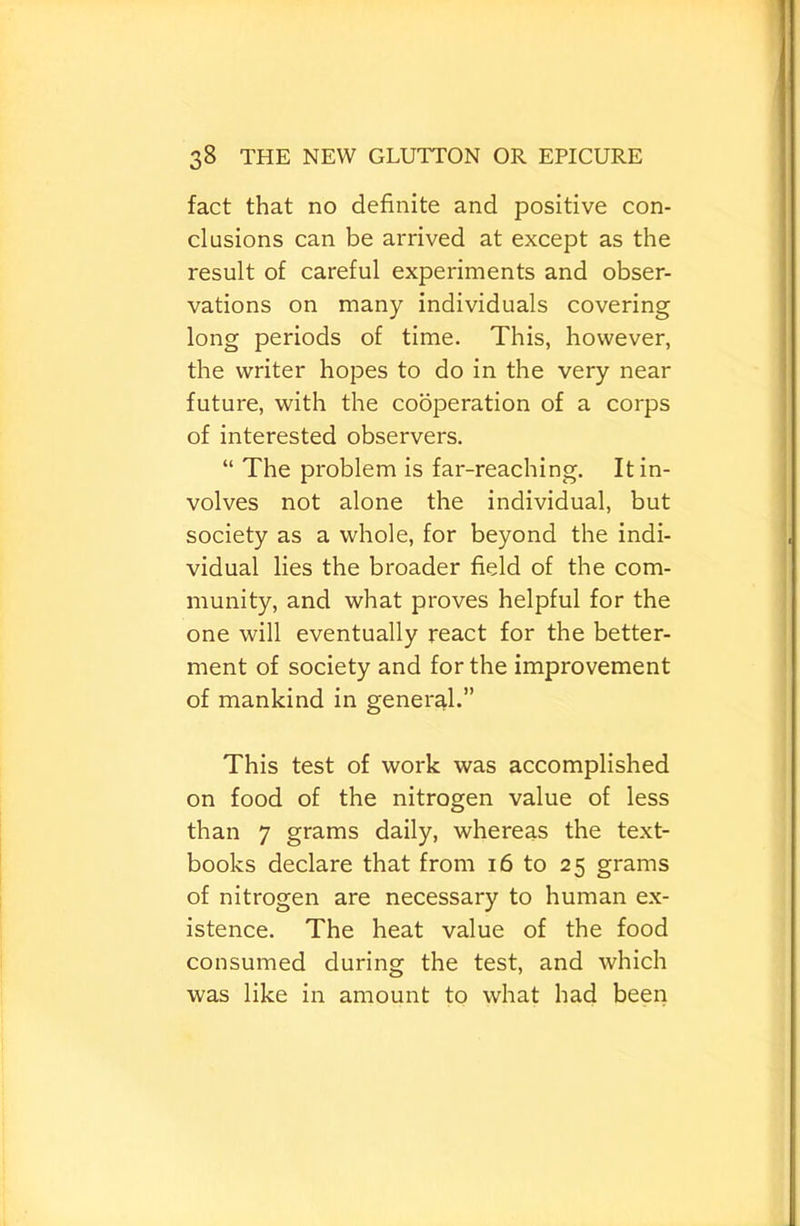 fact that no definite and positive con- clusions can be arrived at except as the result of careful experiments and obser- vations on many individuals covering long periods of time. This, however, the writer hopes to do in the very near future, with the cooperation of a corps of interested observers. “ The problem is far-reaching. It in- volves not alone the individual, but society as a whole, for beyond the indi- vidual lies the broader field of the com- munity, and what proves helpful for the one will eventually react for the better- ment of society and for the improvement of mankind in general.” This test of work was accomplished on food of the nitrogen value of less than 7 grams daily, whereas the text- books declare that from i6 to 25 grams of nitrogen are necessary to human ex- istence. The heat value of the food consumed during the test, and which was like in amount to what had been