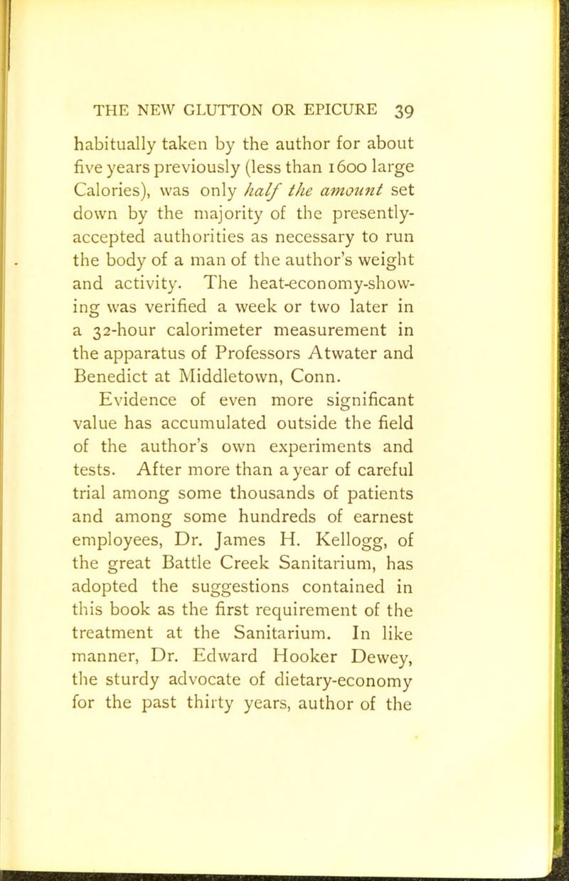 habitually taken by the author for about five years previously (less than 1600 large Calories), was only half the amount set down by the majority of the presently- accepted authorities as necessary to run the body of a man of the author’s weight and activity. The heat-economy-show- ing was verified a week or two later in a 32-hour calorimeter measurement in the apparatus of Professors Atwater and Benedict at Middletown, Conn. Evidence of even more significant value has accumulated outside the field of the author’s own experiments and tests. After more than a year of careful trial among some thousands of patients and among some hundreds of earnest employees. Dr. James H. Kellogg, of the great Battle Creek Sanitarium, has adopted the suggestions contained in this book as the first requirement of the treatment at the Sanitarium. In like manner. Dr, Edward Hooker Dewey, the sturdy advocate of dietary-economy for the past thirty years, author of the