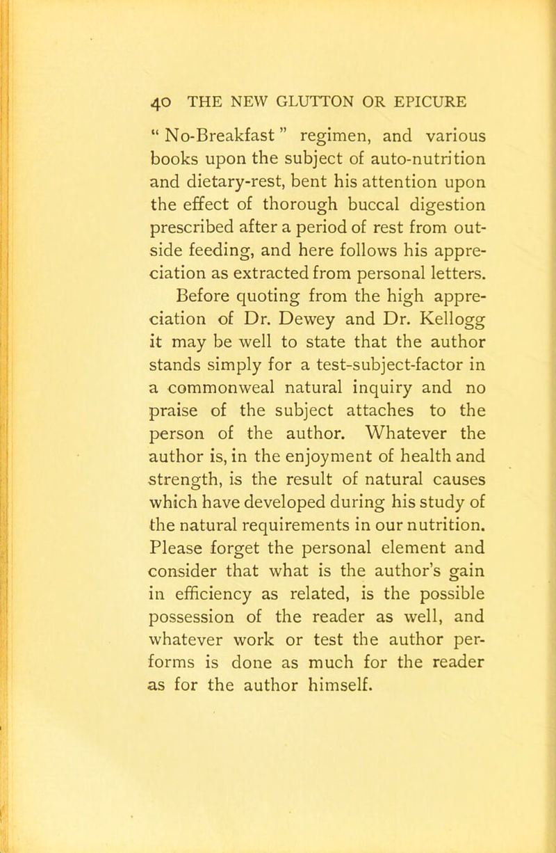 “No-Breakfast” regimen, and various books upon the subject of auto-nutrition and dietary-rest, bent his attention upon the effect of thorough buccal digestion prescribed after a period of rest from out- side feeding, and here follows his appre- ciation as extracted from personal letters. Before quoting from the high appre- ciation of Dr. Dewey and Dr. Kellogg it may be well to state that the author stands simply for a test-subject-factor in a commonweal natural inquiry and no praise of the subject attaches to the person of the author. Whatever the author is, in the enjoyment of health and strength, is the result of natural causes which have developed during his study of the natural requirements in our nutrition. Please forget the personal element and consider that what is the author’s gain in efficiency as related, is the possible possession of the reader as well, and whatever work or test the author per- forms is done as much for the reader as for the author himself.