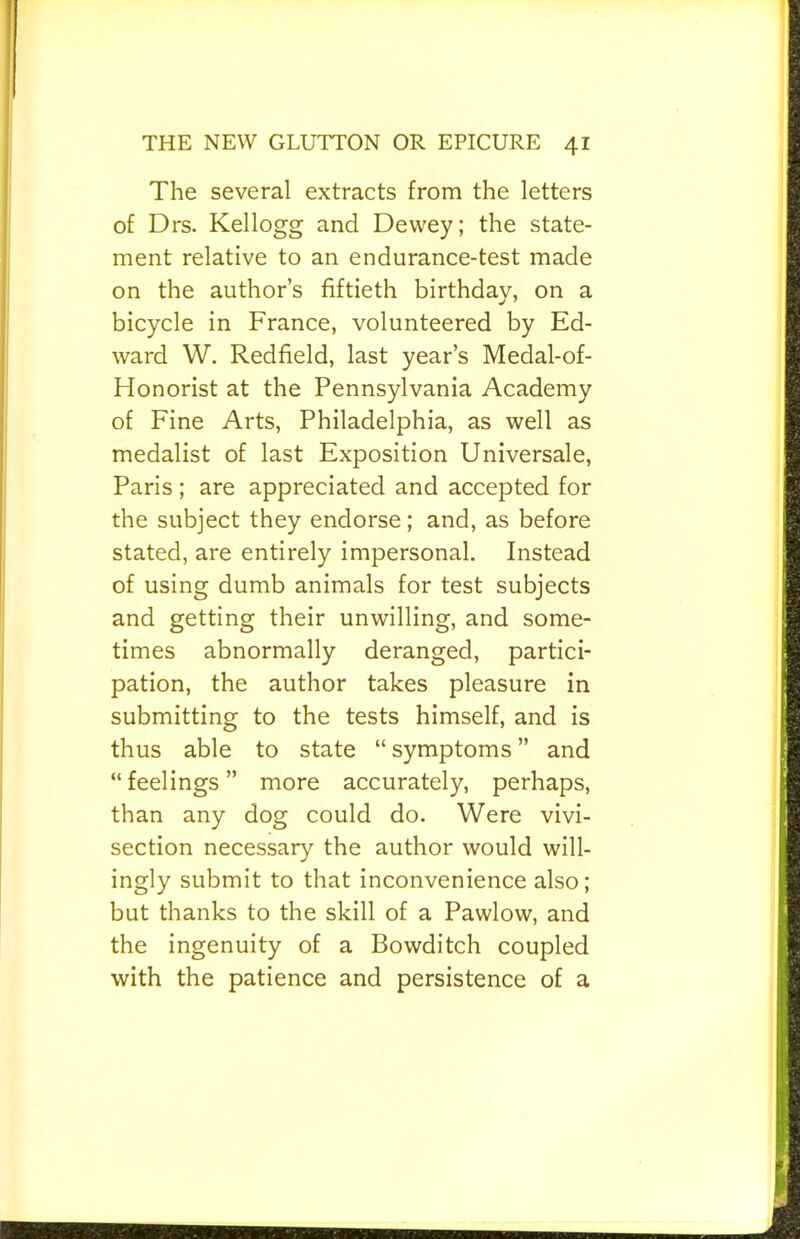 The several extracts from the letters of Drs. Kellogg and Dewey; the state- ment relative to an endurance-test made on the author’s fiftieth birthday, on a bicycle in France, volunteered by Ed- ward W. Redfield, last year’s Medal-of- Honorist at the Pennsylvania Academy of Fine Arts, Philadelphia, as well as medalist of last Exposition Universale, Paris; are appreciated and accepted for the subject they endorse; and, as before stated, are entirely impersonal. Instead of using dumb animals for test subjects and getting their unwilling, and some- times abnormally deranged, partici- pation, the author takes pleasure in submitting to the tests himself, and is thus able to state “ symptoms ” and “feelings” more accurately, perhaps, than any dog could do. Were vivi- section necessary the author would will- ingly submit to that inconvenience also; but thanks to the skill of a Pawlow, and the ingenuity of a Bowditch coupled with the patience and persistence of a