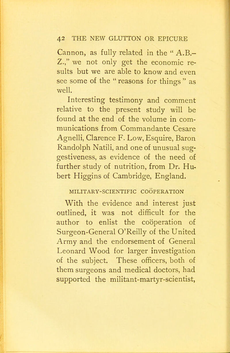 Cannon, as fully related in the “ A.B.- Z.,” we not only get the economic re- sults but we are able to know and even see some of the “ reasons for things ” as well. Interesting testimony and comment relative to the present study will be found at the end of the volume in com- munications from Commandante Cesare Agnelli, Clarence F. Low, Esquire, Baron Randolph Natili, and one of unusual sug- gestiveness, as evidence of the need of further study of nutrition, from Dr. Hu- bert Higgins of Cambridge, England. MILITARY-SCIENTIFIC COOPERATION With the evidence and interest just outlined, it was not difficult for the author to enlist the cooperation of Surgeon-General O’Reilly of the United Army and the endorsement of General Leonard Wood for larger investigation of the subject. These officers, both of them surgeons and medical doctors, had supported the militant-martyr-scientist,