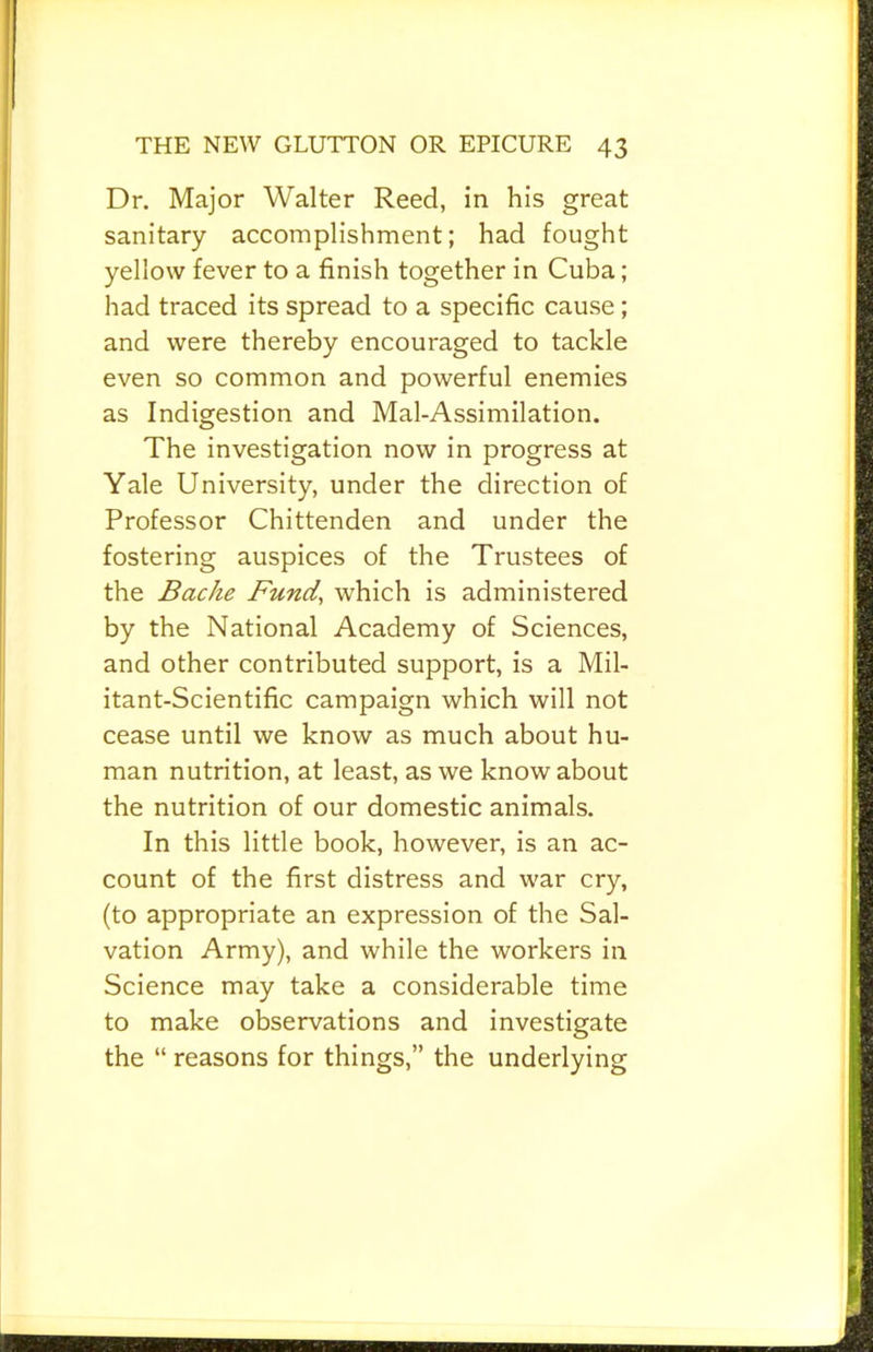 Dr. Major Walter Reed, in his great sanitary accomplishment; had fought yellow fever to a finish together in Cuba; had traced its spread to a specific cause; and were thereby encouraged to tackle even so common and powerful enemies as Indigestion and Mal-Assimilation. The investigation now in progress at Yale University, under the direction of Professor Chittenden and under the fostering auspices of the Trustees of the Bache Fund, which is administered by the National Academy of Sciences, and other contributed support, is a Mil- itant-Scientific campaign which will not cease until we know as much about hu- man nutrition, at least, as we know about the nutrition of our domestic animals. In this little book, however, is an ac- count of the first distress and war cry, (to appropriate an expression of the Sal- vation Army), and while the workers in Science may take a considerable time to make observations and investigate the “ reasons for things,” the underlying