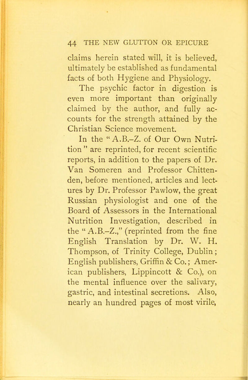 claims herein stated will, it is believed, ultimately be established as fundamental facts of both Hygiene and Physiology. The psychic factor in digestion is even more important than originally claimed by the author, and fully ac- counts for the strength attained by the Christian Science movement. In the “A.B.-Z. of Our Own Nutri- tion ” are reprinted, for recent scientific reports, in addition to the papers of Dr. Van Someren and Professor Chitten- den, before mentioned, articles and lect- ures by Dr. Professor Pawlow, the great Russian physiologist and one of the Board of Assessors in the International Nutrition Investigation, described in the “ A.B.-Z.,” (reprinted from the fine English Translation by Dr. W. H. Thompson, of Trinity College, Dublin; English publishers, Griffin & Co.; Amer- ican publishers, Lippincott & Co.), on the mental influence over the salivary, gastric, and intestinal secretions. Also, nearly an hundred pages of most virile,