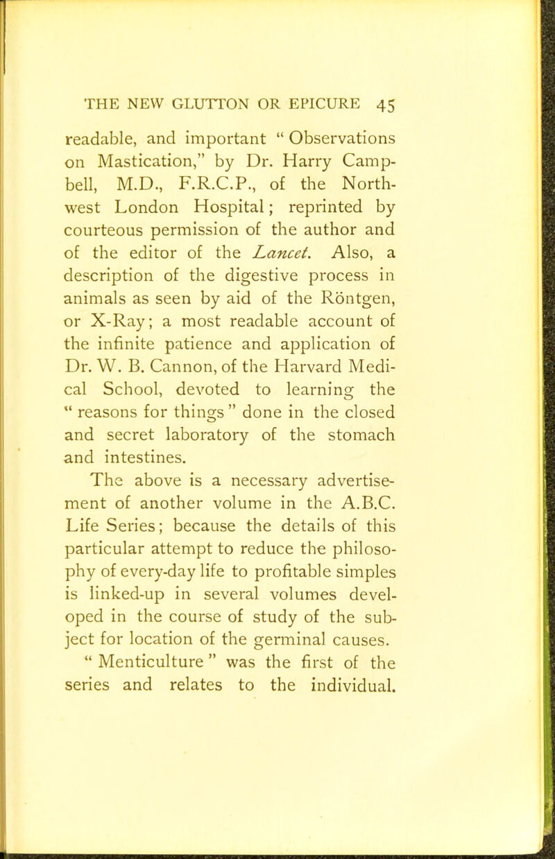 readable, and important “ Observations on Mastication,” by Dr. Harry Camp- bell, M.D., F.R.C.P., of the North- west London Hospital; reprinted by courteous permission of the author and of the editor of the Lancet. Also, a description of the digestive process in animals as seen by aid of the Rontgen, or X-Ray; a most readable account of the infinite patience and application of Dr. W. B. Cannon, of the Harvard Medi- cal School, devoted to learning the “ reasons for things ” done in the closed and secret laboratory of the stomach and intestines. The above is a necessary advertise- ment of another volume in the A.B.C. Life Series; because the details of this particular attempt to reduce the philoso- phy of every-day life to profitable simples is linked-up in several volumes devel- oped in the course of study of the sub- ject for location of the germinal causes. “ Menticulture ” was the first of the series and relates to the individual.