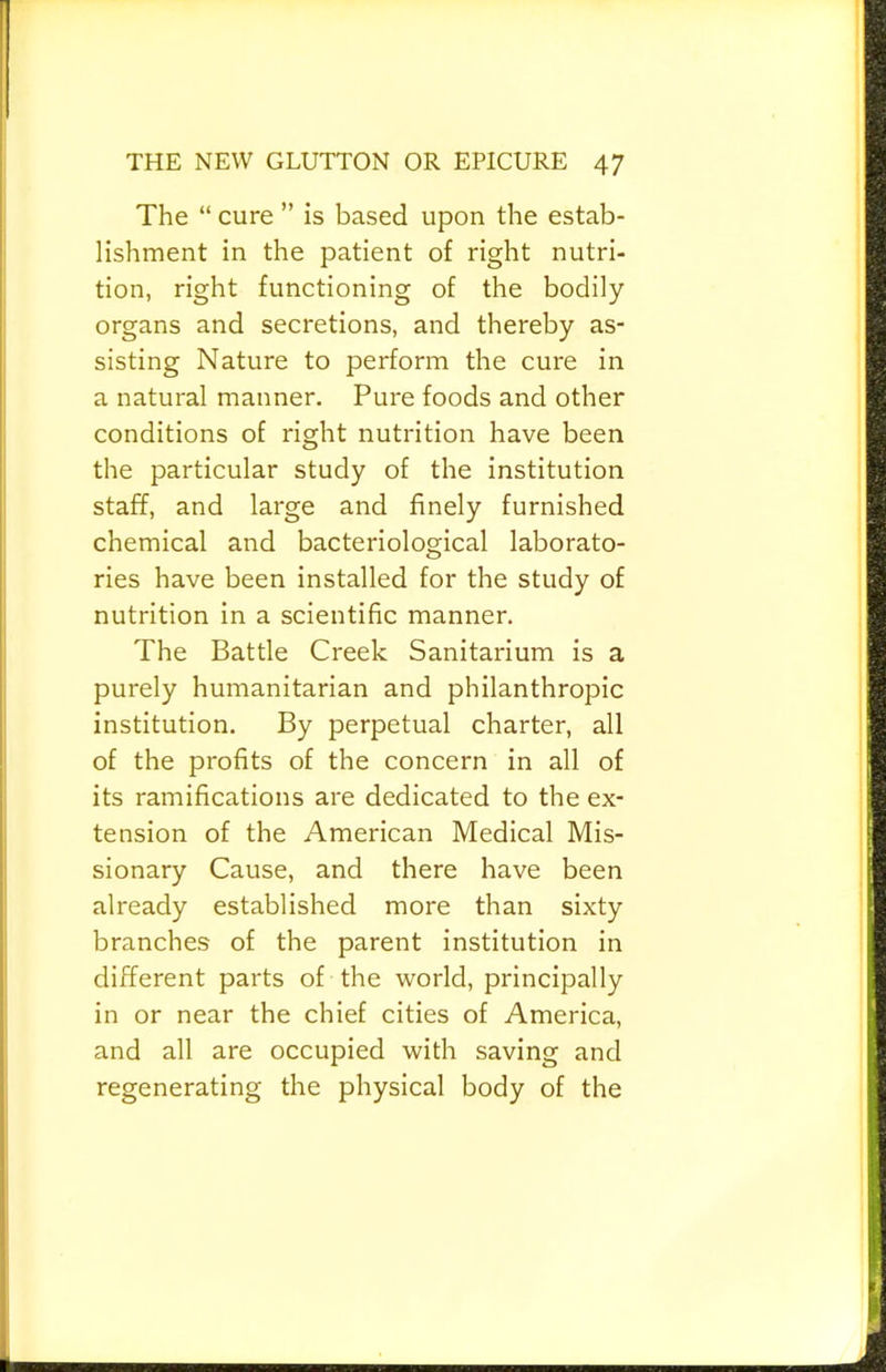 The “ cure ” is based upon the estab- lishment in the patient of right nutri- tion, right functioning of the bodily organs and secretions, and thereby as- sisting Nature to perform the cure in a natural manner. Pure foods and other conditions of right nutrition have been the particular study of the institution staff, and large and finely furnished chemical and bacteriological laborato- ries have been installed for the study of nutrition in a scientific manner. The Battle Creek Sanitarium is a purely humanitarian and philanthropic institution. By perpetual charter, all of the profits of the concern in all of its ramifications are dedicated to the ex- tension of the American Medical Mis- sionary Cause, and there have been already established more than sixty branches of the parent institution in different parts of the world, principally in or near the chief cities of America, and all are occupied with saving and regenerating the physical body of the