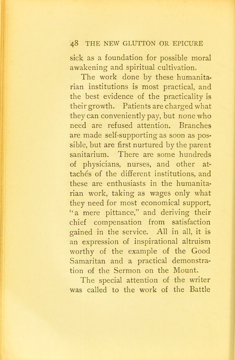 sick as a foundation for possible moral awakening and spiritual cultivation. The work done by these humanita- rian institutions is most practical, and the best evidence of the practicality is their growth. Patients are charged what they can conveniently pay, but none who need are refused attention. Branches are made self-supporting as soon as pos- sible, but are first nurtured by the parent sanitarium. There are some hundreds of physicians, nurses, and other at- taches of the different institutions, and these are enthusiasts in the humanita- rian work, taking as wages only what they need for most economical support, “a mere pittance,” and deriving their chief compensation from satisfaction gained in the service. All in all, it is an expression of inspirational altruism worthy of the example of the Good Samaritan and a practical demonstra- tion of the Sermon on the Mount. The special attention of the writer was called to the work of the Battle