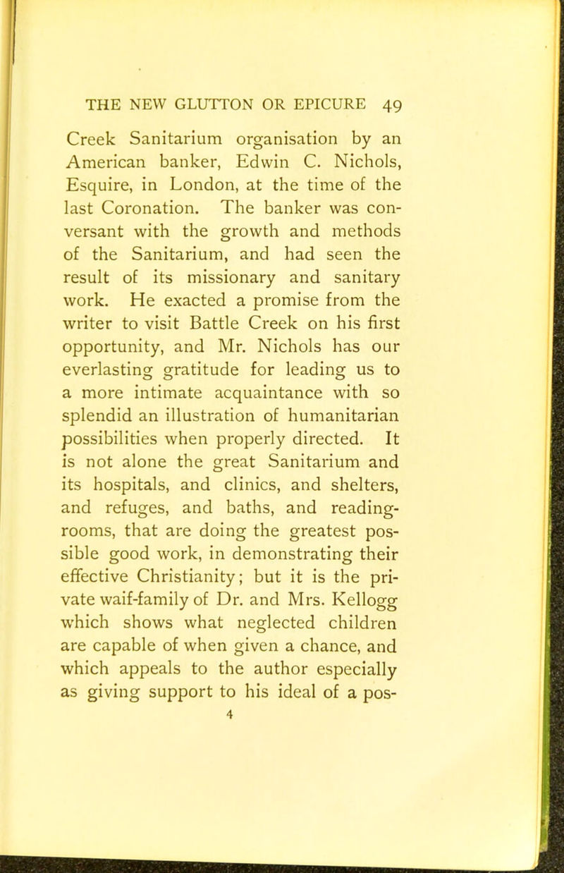 Creek Sanitarium organisation by an American banker, Edwin C. Nichols, Esquire, in London, at the time of the last Coronation. The banker was con- versant with the growth and methods of the Sanitarium, and had seen the result of its missionary and sanitary work. He exacted a promise from the writer to visit Battle Creek on his first opportunity, and Mr. Nichols has our everlasting gratitude for leading us to a more intimate acquaintance with so splendid an illustration of humanitarian possibilities when properly directed. It is not alone the great Sanitarium and its hospitals, and clinics, and shelters, and refuges, and baths, and reading- rooms, that are doing the greatest pos- sible good work, in demonstrating their effective Christianity; but it is the pri- vate waif-family of Dr. and Mrs. Kellogg which shows what neglected children are capable of when given a chance, and which appeals to the author especially as giving support to his ideal of a pos- 4