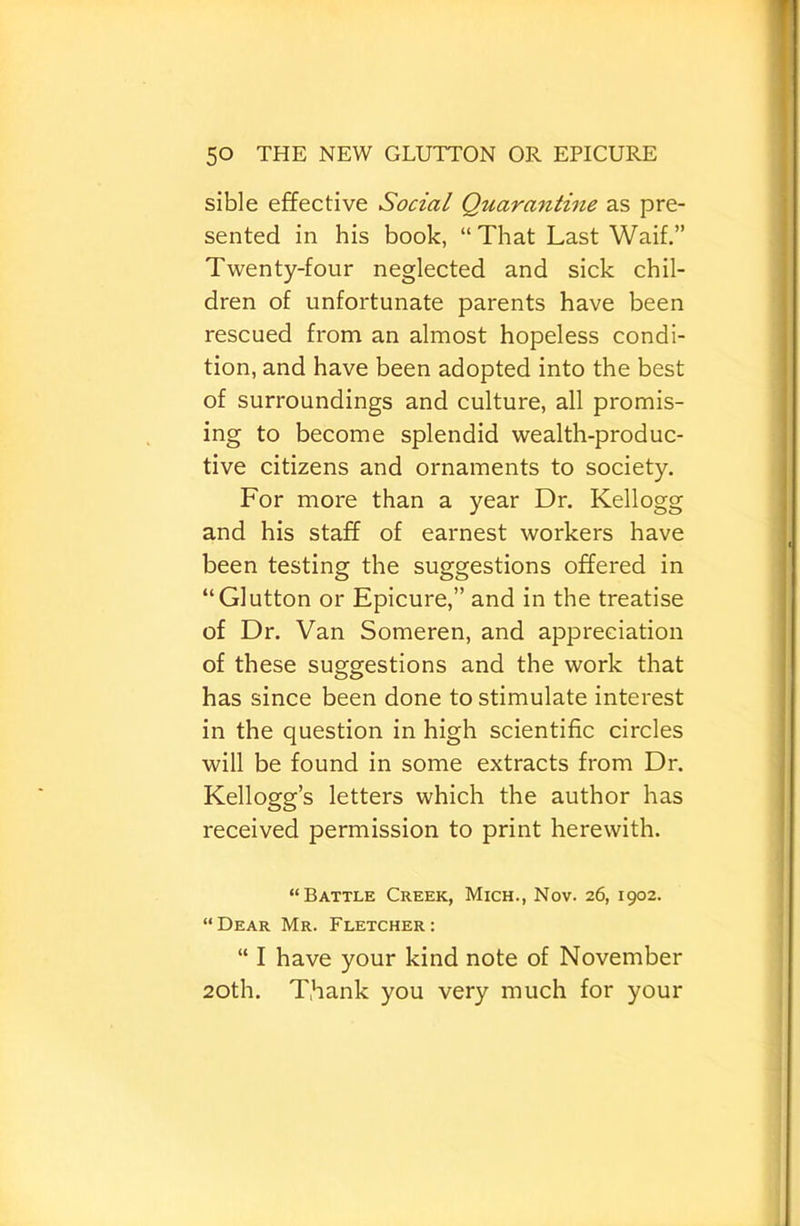 sible effective Social Quarantine as pre- sented in his book, “ That Last Waif.” Twenty-four neglected and sick chil- dren of unfortunate parents have been rescued from an almost hopeless condi- tion, and have been adopted into the best of surroundings and culture, all promis- ing to become splendid wealth-produc- tive citizens and ornaments to society. For more than a year Dr. Kellogg and his staff of earnest workers have been testing the suggestions offered in “Glutton or Epicure,” and in the treatise of Dr. Van Someren, and appreciation of these suggestions and the work that has since been done to stimulate interest in the question in high scientific circles will be found in some extracts from Dr. Kellogg’s letters which the author has received permission to print herewith. “Battle Creek, Mich., Nov. 26, 1902. “Dear Mr. Fletcher: “ I have your kind note of November 20th. T.hank you very much for your