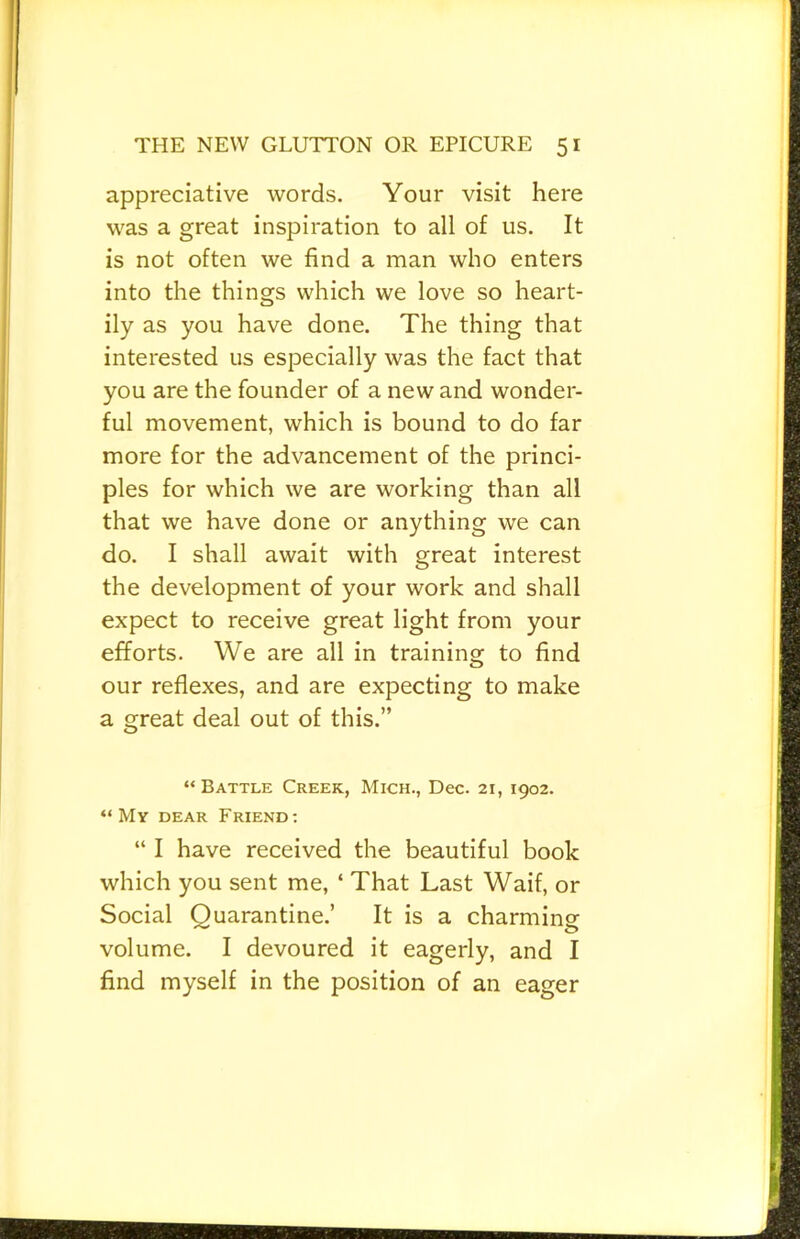 appreciative words. Your visit here was a great inspiration to all of us. It is not often we find a man who enters into the things which we love so heart- ily as you have done. The thing that interested us especially was the fact that you are the founder of a new and wonder- ful movement, which is bound to do far more for the advancement of the princi- ples for which we are working than all that we have done or anything we can do. I shall await with great interest the development of your work and shall expect to receive great light from your efforts. We are all in training to find our reflexes, and are expecting to make a great deal out of this.” “ Battle Creek, Mich., Dec. 21, 1902. “My dear Friend: “ I have received the beautiful book which you sent me, ‘ That Last Waif, or Social Quarantine.’ It is a charming volume. I devoured it eagerly, and I find myself in the position of an eager