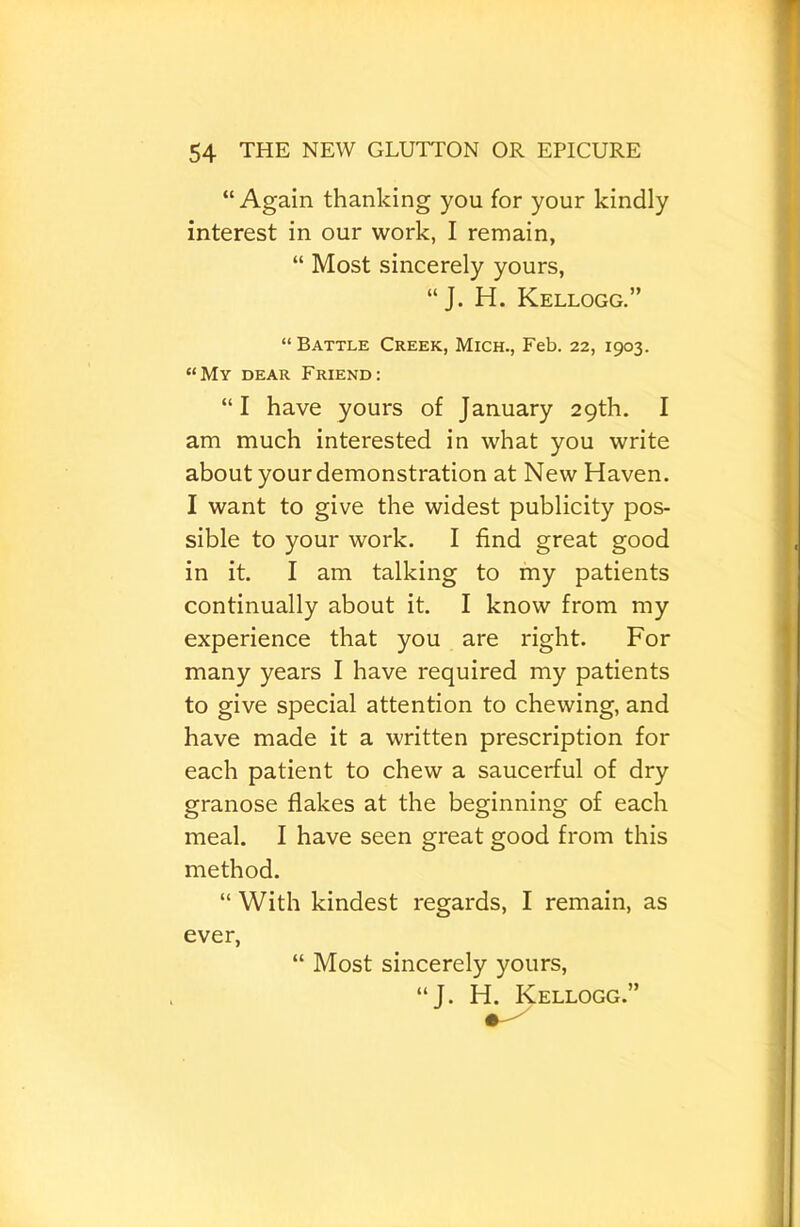 “Again thanking you for your kindly interest in our work, I remain, “ Most sincerely yours, “ J. H. Kellogg.” “ Battle Creek, Mich., Feb. 22, 1903. “My dear Friend: “ I have yours of January 29th. I am much interested in what you write about your demonstration at New Haven. I want to give the widest publicity pos- sible to your work. I find great good in it. I am talking to my patients continually about it. I know from my experience that you are right. For many years I have required my patients to give special attention to chewing, and have made it a written prescription for each patient to chew a saucerful of dry granose flakes at the beginning of each meal. I have seen great good from this method. “ With kindest regards, I remain, as ever, “ Most sincerely yours, “J. H. Kellogg.”