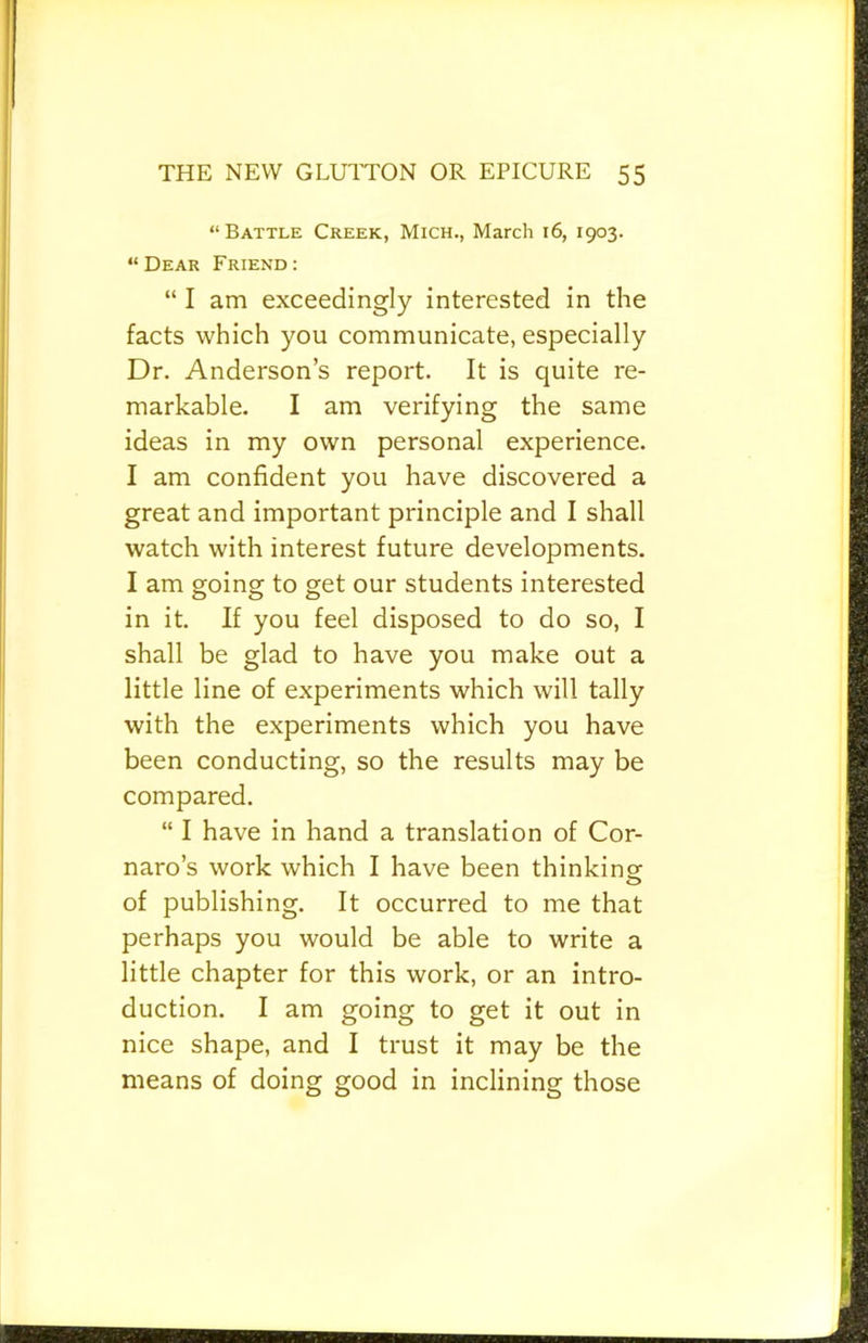 “Battle Creek, Mich., March 16, 1903. “Dear Friend: “ I am exceedingly interested in the facts which you communicate, especially Dr. Anderson’s report. It is quite re- markable. I am verifying the same ideas in my own personal experience. I am confident you have discovered a great and important principle and I shall watch with interest future developments. I am going to get our students interested in it. If you feel disposed to do so, I shall be glad to have you make out a little line of experiments which will tally with the experiments which you have been conducting, so the results may be compared. “ I have in hand a translation of Cor- naro’s work which I have been thinkingr of publishing. It occurred to me that perhaps you would be able to write a little chapter for this work, or an intro- duction. I am going to get it out in nice shape, and I trust it may be the means of doing good in inclining those