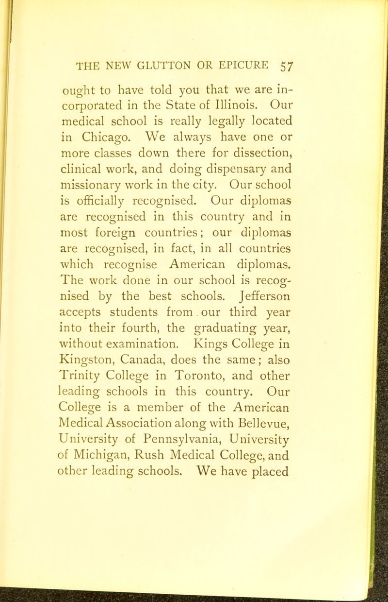 ought to have told you that we are in- corporated in the State of Illinois. Our medical school is really legally located in Chicago. We always have one or more classes down there for dissection, clinical work, and doing dispensary and missionary work in the city. Our school is officially recognised. Our diplomas are recognised in this country and in most foreign countries; our diplomas are recognised, in fact, in all countries which recognise American diplomas. The work done in our school is recog- nised by the best schools. Jefferson accepts students from. our third year into their fourth, the graduating year, without examination. Kings College in Kingston, Canada, does the same; also Trinity College in Toronto, and other leading schools in this country. Our College is a member of the American Medical Association along with Bellevue, University of Pennsylvania, University of Michigan, Rush Medical College, and other leading schools. We have placed