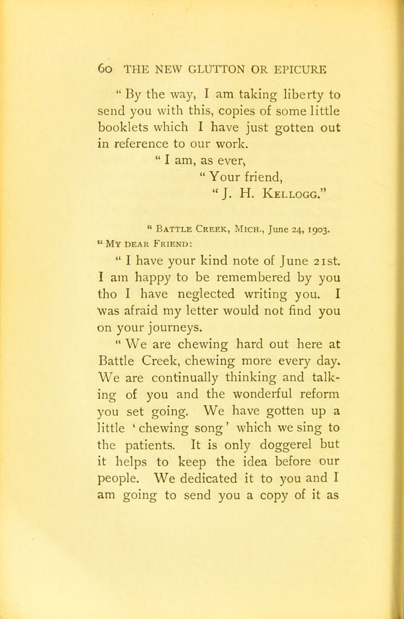 “ By the way> I am taking liberty to send you with this, copies of some little booklets which I have just gotten out in reference to our work. “ I am, as ever, “ Your friend, “J. H. Kellogg.” “ Battle Creek, Mich., June 24, 1903. “ My gear Friend: “ I have your kind note of June 21st. I am happy to be remembered by you tho I have neglected writing you. I was afraid my letter would not find you on your journeys. “We are chewing hard out here at Battle Creek, chewing more every day. We are continually thinking and talk- ing of you and the wonderful reform you set going. We have gotten up a little ‘chewing song’ which we sing to the patients. It is only doggerel but it helps to keep the idea before our people. We dedicated it to you and I am going to send you a copy of it as