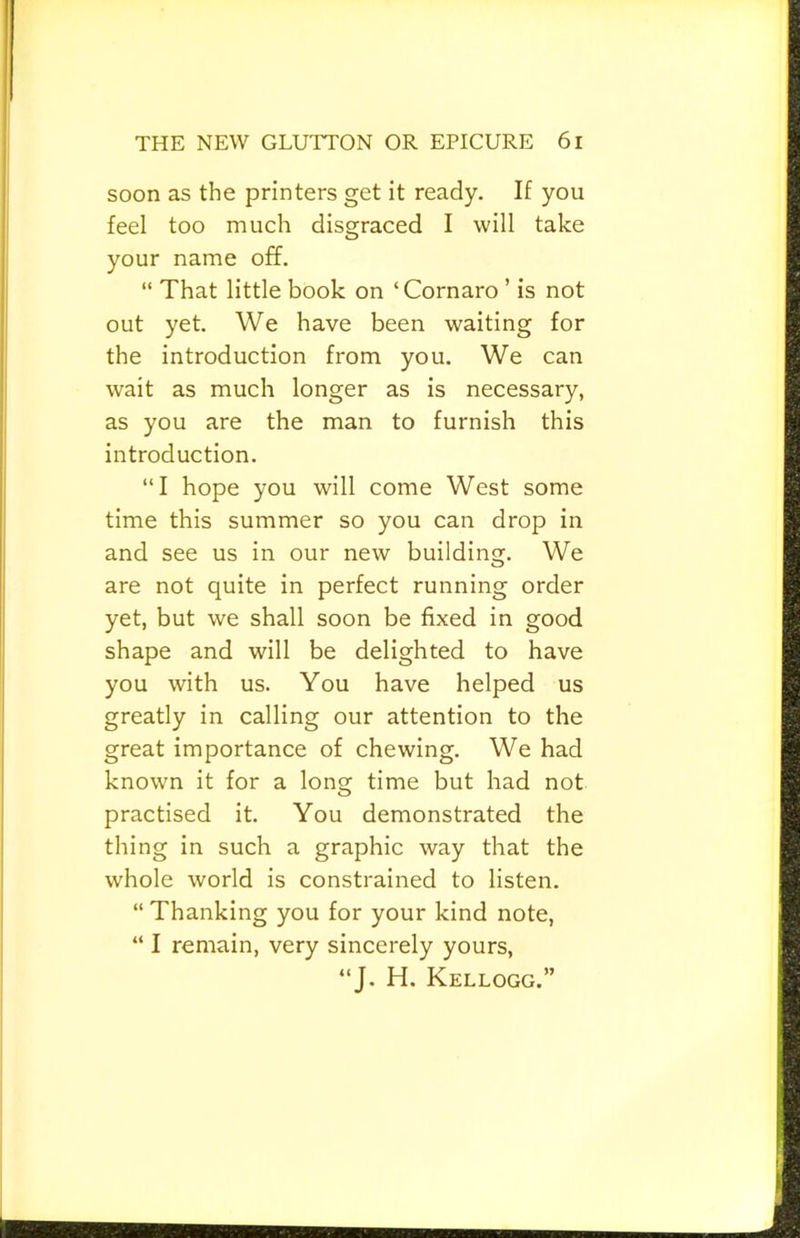 soon as the printers get it ready. If you feel too much disgraced I will take your name off. “ That little book on ‘Cornaro ’ is not out yet. We have been waiting for the introduction from you. We can wait as much longer as is necessary, as you are the man to furnish this introduction. “I hope you will come West some time this summer so you can drop in and see us in our new building. We are not quite in perfect running order yet, but we shall soon be fixed in good shape and will be delighted to have you with us. You have helped us greatly in calling our attention to the great importance of chewing. We had known it for a long time but had not practised it. You demonstrated the thing in such a graphic way that the whole world is constrained to listen. “ Thanking you for your kind note, “ I remain, very sincerely yours, “J. H. Kellogg.”