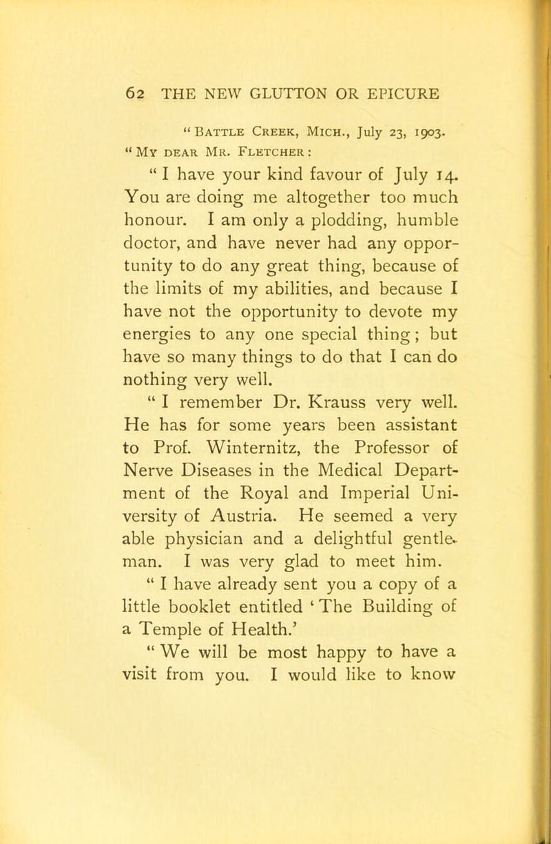 “Battle Creek, Mich., July 23, 1903. “My dear Mr. Fletcher: “ I have your kind favour of July 14. You are doing me altogether too much honour. I am only a plodding, humble doctor, and have never had any oppor- tunity to do any great thing, because of the limits of my abilities, and because I have not the opportunity to devote my energies to any one special thing; but have so many things to do that I can do nothing very well. “ I remember Dr. Krauss very well. He has for some years been assistant to Prof. Winternitz, the Professor of Nerve Diseases in the Medical Depart- ment of the Royal and Imperial Uni- versity of Austria. He seemed a very able physician and a delightful gentle* man. I was very glad to meet him. “ I have already sent you a copy of a little booklet entitled ‘ The Building of a Temple of Health.’ “We will be most happy to have a visit from you. I would like to know