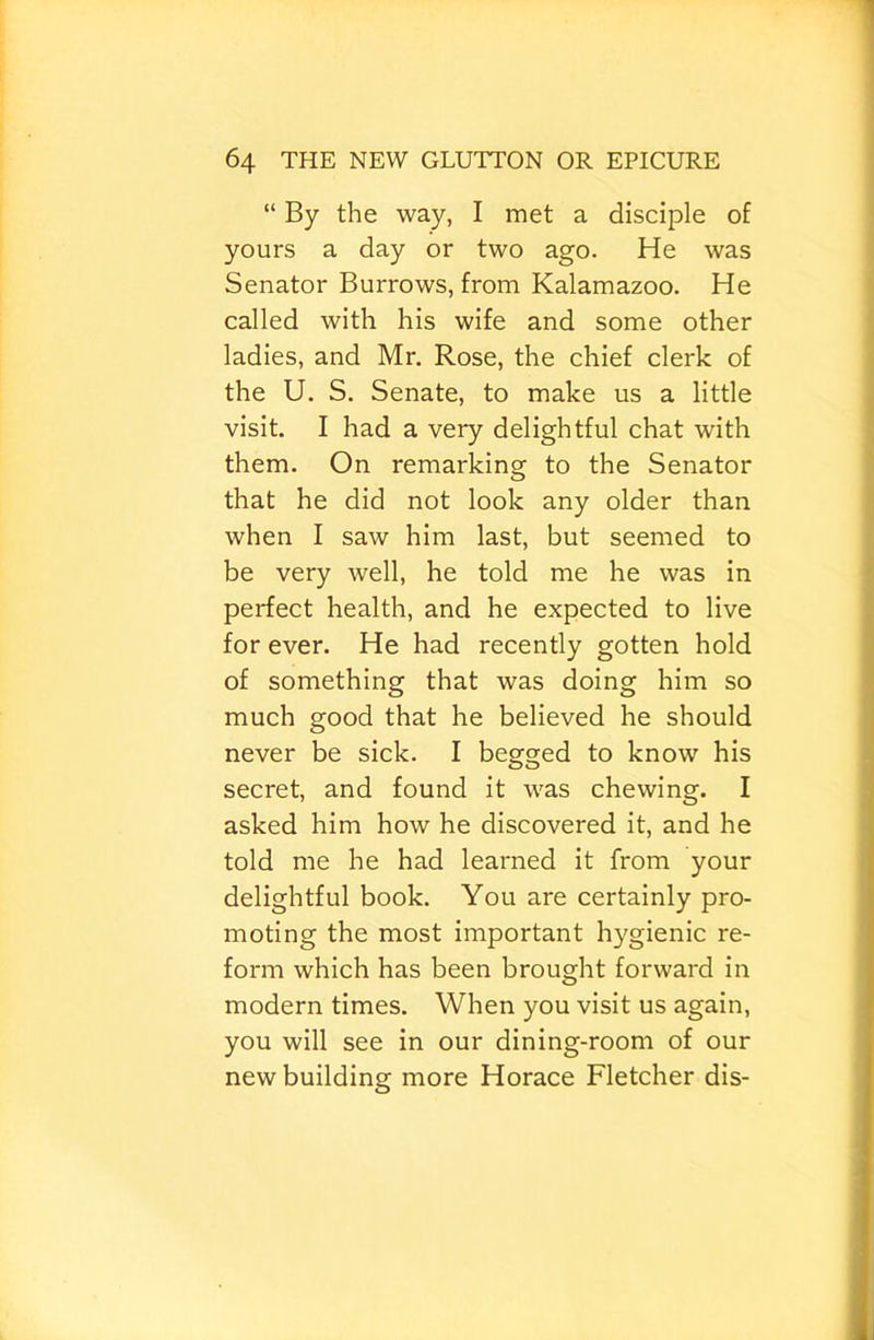 “ By the way, I met a disciple of yours a day or two ago. He was Senator Burrows, from Kalamazoo. He called with his wife and some other ladies, and Mr. Rose, the chief clerk of the U. S. Senate, to make us a little visit. I had a very delightful chat with them. On remarking to the Senator that he did not look any older than when I saw him last, but seemed to be very well, he told me he was in perfect health, and he expected to live for ever. He had recently gotten hold of something that was doing him so much good that he believed he should never be sick. I begged to know his secret, and found it was chewing. I asked him how he discovered it, and he told me he had learned it from your delightful book. You are certainly pro- moting the most important hygienic re- form which has been brought forward in modern times. When you visit us again, you will see in our dining-room of our new building more Horace Fletcher dis-