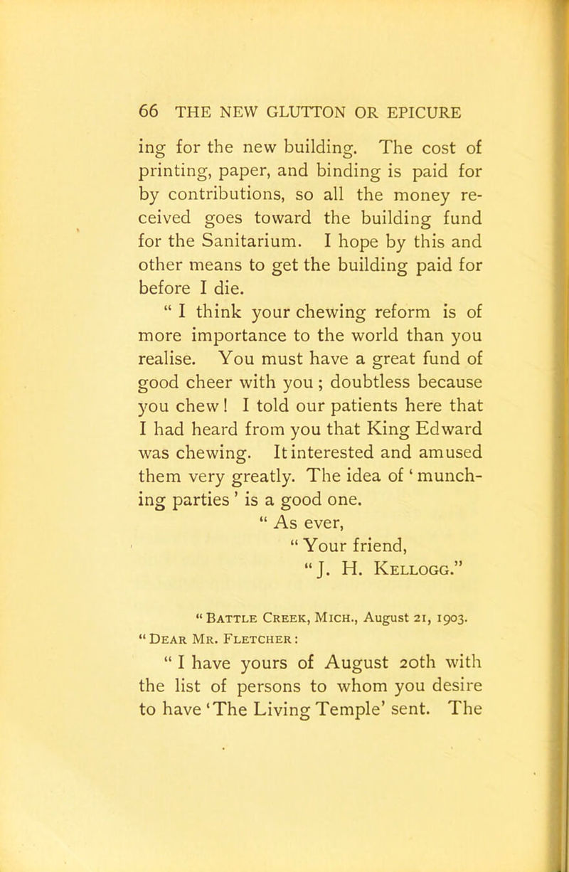 ing for the new building. The cost of printing, paper, and binding is paid for by contributions, so all the money re- ceived goes toward the building fund for the Sanitarium. I hope by this and other means to get the building paid for before I die. “ I think your chewing reform is of more importance to the world than you realise. You must have a great fund of good cheer with you; doubtless because you chew! I told our patients here that I had heard from you that King Edward was chewing. It interested and amused them very greatly. The idea of ‘ munch- ing parties ’ is a good one. “ As ever, “ Your friend, “J. H. Kellogg.” “ Battle Creek, Mich., August 21, 1903. “Dear Mr. Fletcher: “ I have yours of August 20th with the list of persons to whom you desire to have ‘The Living Temple’ sent. The