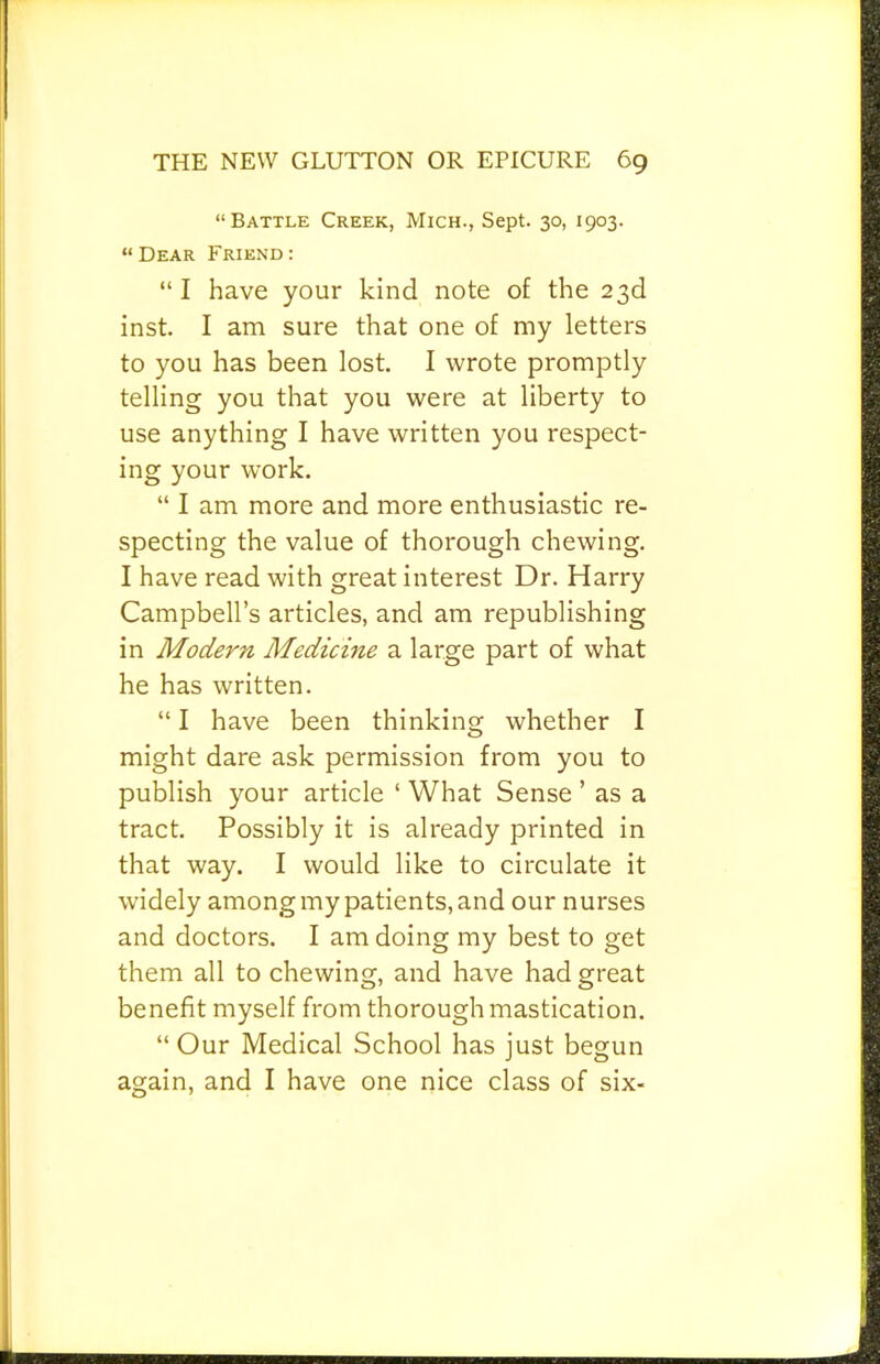 “Battle Creek, Mich., Sept. 30, 1903. “Dear Friend: “ I have your kind note of the 23d inst. I am sure that one of my letters to you has been lost. I wrote promptly telling you that you were at liberty to use anything I have written you respect- ing your work. “ I am more and more enthusiastic re- specting the value of thorough chewing. I have read with great interest Dr. Harry Campbell’s articles, and am republishing in Modern Medicme a large part of what he has written. “ I have been thinking whether I might dare ask permission from you to publish your article ‘ What Sense ’ as a tract. Possibly it is already printed in that way. I would like to circulate it widely among my patients, and our nurses and doctors. I am doing my best to get them all to chewing, and have had great benefit myself from thorough mastication. “ Our Medical School has just begun again, and I have one nice class of six-