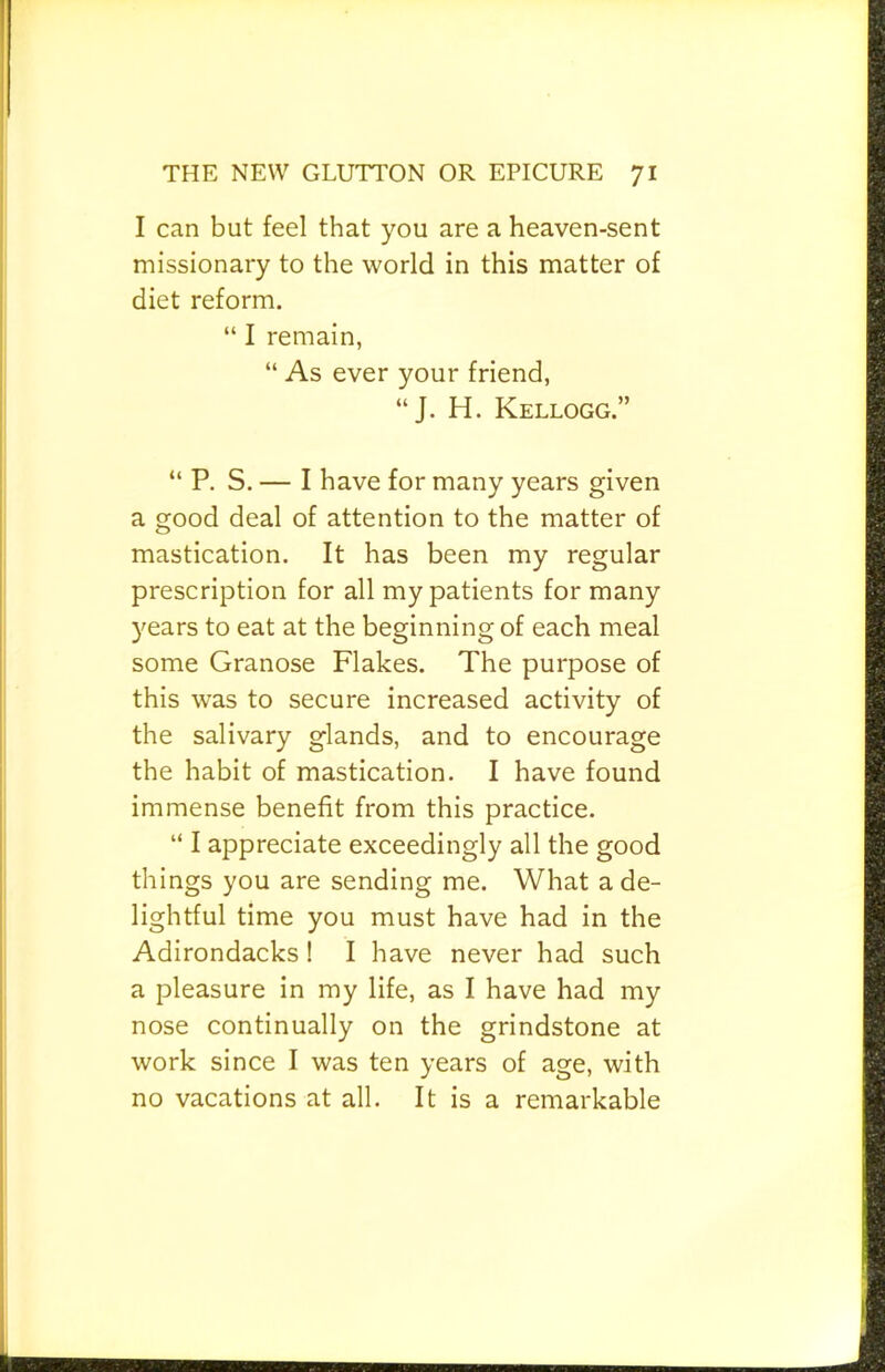 I can but feel that you are a heaven-sent missionary to the world in this matter of diet reform. “ I remain, “ As ever your friend, “J. H. Kellogg.” “ P. S. — I have for many years given a good deal of attention to the matter of mastication. It has been my regular prescription for all my patients for many years to eat at the beginning of each meal some Granose Flakes. The purpose of this was to secure increased activity of the salivary glands, and to encourage the habit of mastication. I have found immense benefit from this practice. “ I appreciate exceedingly all the good things you are sending me. What a de- lightful time you must have had in the Adirondacks ! I have never had such a pleasure in my life, as I have had my nose continually on the grindstone at work since I was ten years of age, with no vacations at all. It is a remarkable