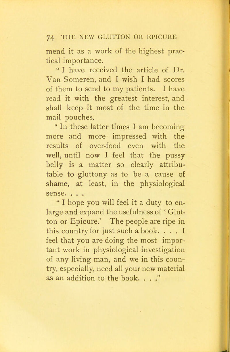 mend it as a work of the highest prac- tical importance. “ I have received the article of Dr. Van Someren, and I wish I had scores of them to send to my patients. I have read it with the greatest interest, and shall keep it most of the time in the mail pouches. “In these latter times I am becoming more and more impressed with the results of over-food even with the well, until now I feel that the pussy belly is a matter so clearly attribu- table to gluttony as to be a cause of shame, at least, in the physiological sense. . . . “ I hope you will feel it a duty to en- large and expand the usefulness of ‘ Glut- ton or Epicure.’ The people are ripe in this country for just such a book. ... I feel that you are doing the most impor- tant work in physiological investigation of any living man, and we in this coun- try, especially, need all your new material as an addition to the book. . .