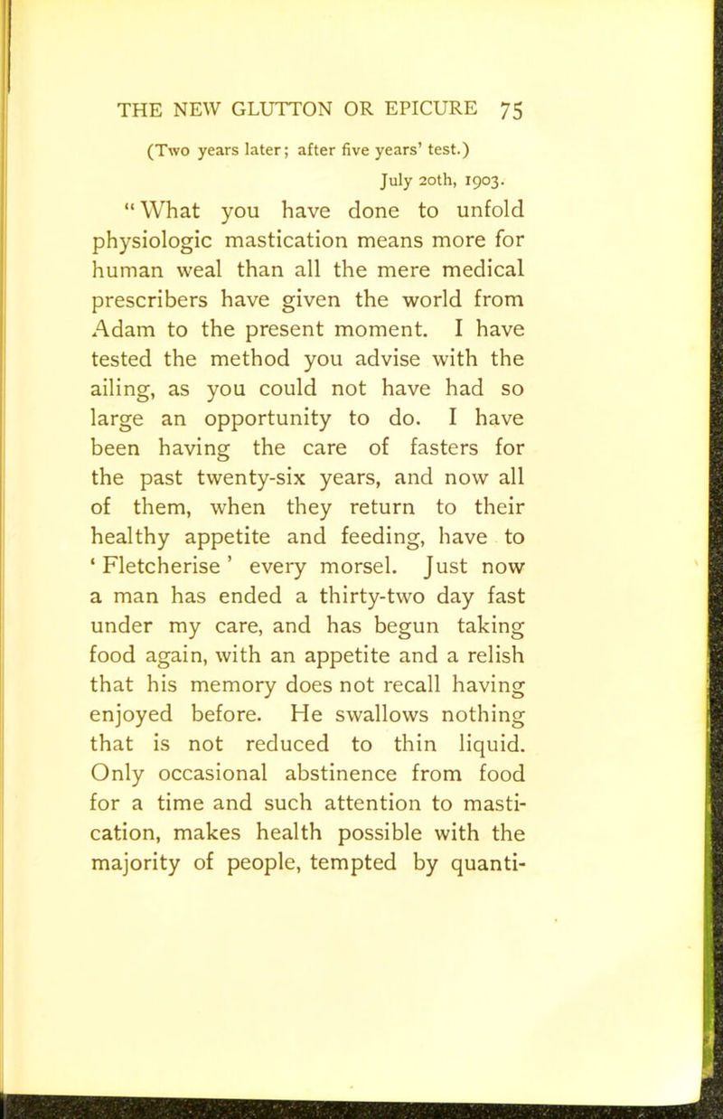 (Two years later; after five years’ test.) July 20th, 1903. “ What you have done to unfold physiologic mastication means more for human weal than all the mere medical prescribers have given the world from Adam to the present moment. I have tested the method you advise with the ailing, as you could not have had so large an opportunity to do. I have been having the care of fasters for the past twenty-six years, and now all of them, when they return to their healthy appetite and feeding, have to ‘ Fletcherise ’ every morsel. Just now a man has ended a thirty-two day fast under my care, and has begun taking food again, with an appetite and a relish that his memory does not recall having enjoyed before. He swallows nothing that is not reduced to thin liquid. Only occasional abstinence from food for a time and such attention to masti- cation, makes health possible with the majority of people, tempted by quanti-