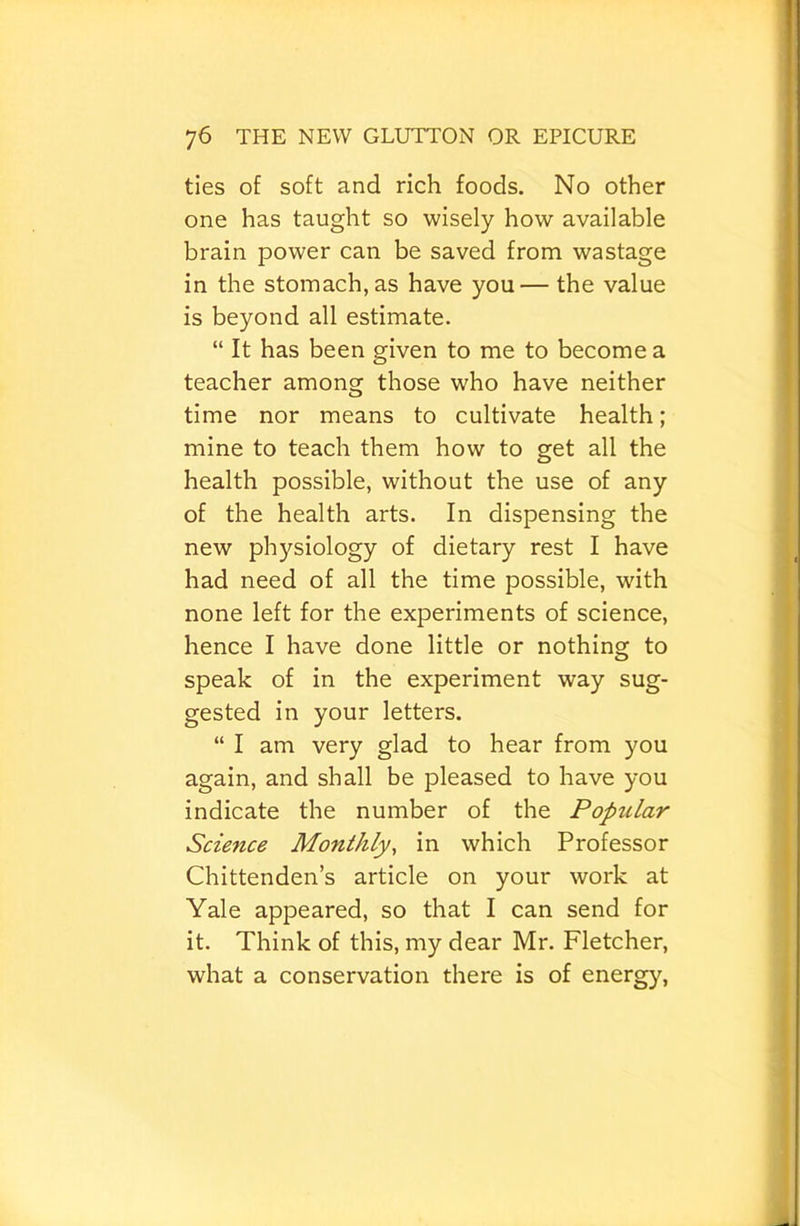 ties of soft and rich foods. No other one has taught so wisely how available brain power can be saved from wastage in the stomach, as have you— the value is beyond all estimate. “ It has been given to me to become a teacher among those who have neither time nor means to cultivate health; mine to teach them how to get all the health possible, without the use of any of the health arts. In dispensing the new physiology of dietary rest I have had need of all the time possible, with none left for the experiments of science, hence I have done little or nothing to speak of in the experiment way sug- gested in your letters. “ I am very glad to hear from you again, and shall be pleased to have you indicate the number of the Popular Science Monthly, in which Professor Chittenden’s article on your work at Yale appeared, so that I can send for it. Think of this, my dear Mr. Fletcher, what a conservation there is of energy.