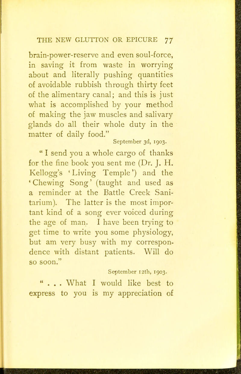 brain-power-reserve and even soul-force, in saving it from waste in worrying about and literally pushing quantities of avoidable rubbish through thirty feet of the alimentary canal; and this is just what is accomplished by your method of making the jaw muscles and salivary glands do all their whole duty in the matter of daily food.” September 3d, 1903. “ I send you a whole cargo of thanks for the fine book you sent me (Dr. J. H. Kellogg’s ‘Living Temple’) and the ‘ Chewing Song ’ (taught and used as a reminder at the Battle Creek Sani- tarium). The latter is the most impor- tant kind of a sons: ever voiced durinsr the age of man. I have been trying to get time to write you some physiology, but am very busy with my correspon- dence with distant patients. Will do so soon.” September 12th, 1903. “ . . . What I would like best to express to you is my appreciation of