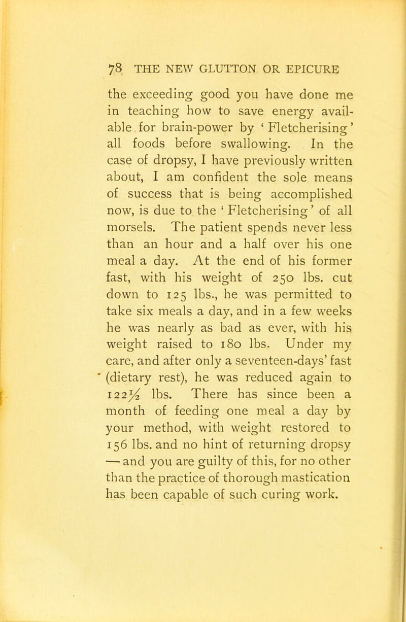 the exceeding good you have done me in teaching how to save energy avail- able for brain-power by ‘ Fletcherising ’ all foods before swallowins:. In the case of dropsy, I have previously written about, I am confident the sole means of success that is being accomplished now, is due to the ‘ Fletcherising’ of all morsels. The patient spends never less than an hour and a half over his one meal a day. At the end of his former fast, with his weight of 250 lbs. cut down to 125 lbs., he was permitted to take six meals a day, and in a few weeks he was nearly as bad as ever, with his weight raised to 180 lbs. Under my care, and after only a seventeen-days’ fast ' (dietary rest), he was reduced again to 122^^ lbs. There has since been a month of feeding one meal a day by your method, with weight restored to 156 lbs. and no hint of returning dropsy — and you are guilty of this, for no other than the practice of thorough mastication has been capable of such curing work.