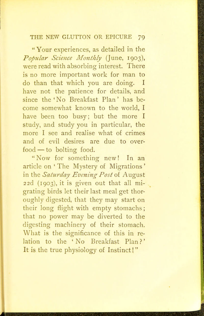 “Your experiences, as detailed in the Popular Science Monthly (June, 1903), were read with absorbing interest. There is no more important work for man to do than that which you are doing. I have not the patience for details, and since the‘No Breakfast Plan’ has be- come somewhat known to the world, I have been too busy; but the more I study, and study you in particular, the more I see and realise what of crimes and of evil desires are due to over- food — to bolting food. “Now for something new! In an article on ‘ The Mystery of Migrations ’ in the Saturday Evening Post oi August 22d (1903), it is given out that all mi- grating birds let their last meal get thor- o o o oughly digested, that they may start on their long flight with empty stomachs; that no power may be diverted to the digesting machinery of their stomach. What is the significance of this in re- lation to the ‘No Breakfast Plan.?’ It is the true physiology of Instinct!”