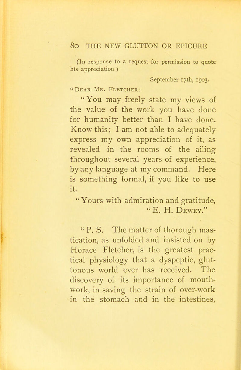 (In response to a request for permission to quote his appreciation.) September 17 th, 1903. “ Dear Mr. Fletcher : “You may freely state my views of the value of the work you have done for humanity better than I have done. Know this; I am not able to adequately express my own appreciation of it, as revealed in the rooms of the ailing: throughout several years of experience, by any language at my command. Here is something formal, if you like to use it. “ Yours with admiration and gratitude, “ E. H. Dewey.” “ P. S. The matter of thorough mas- tication, as unfolded and insisted on by Horace Fletcher, is the greatest prac- tical physiology that a dyspeptic, glut- tonous world ever has received. The discovery of its importance of mouth- work, in saving the strain of over-work in the stomach and in the intestines.