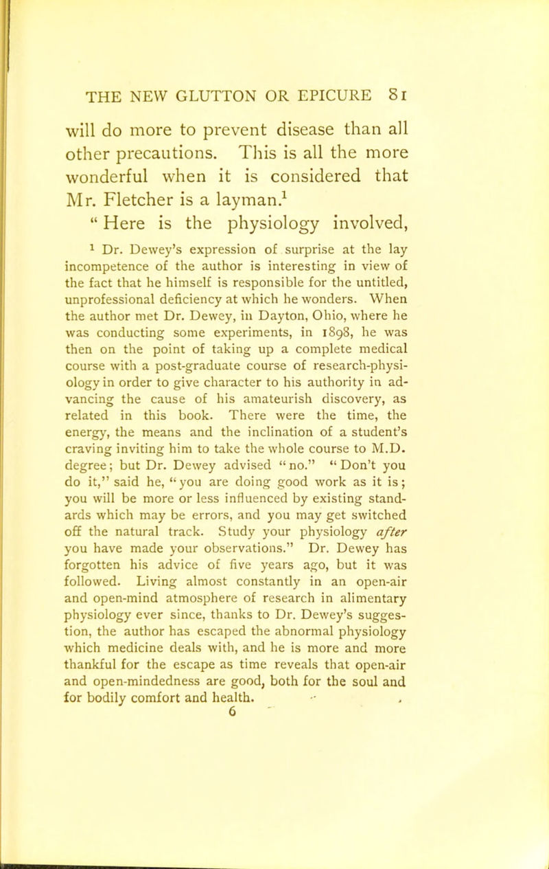 will do more to prevent disease than all other precautions. This is all the more wonderful when it is considered that Mr. Fletcher is a layman.^ “ Here is the physiology involved, ^ Dr. Dewey’s expression of surprise at the lay incompetence of the author is interesting in view of the fact that he himself is responsible for the untitled, unprofessional deficiency at which he wonders. When the author met Dr. Dewey, in Dayton, Ohio, where he was conducting some experiments, in 1898, he was then on the point of taking up a complete medical course with a post-graduate course of research-physi- ology in order to give character to his authority in ad- vancing the cause of his amateurish discovery, as related in this book. There were the time, the energy, the means and the inclination of a student’s craving inviting him to take the whole course to M.D. degree; but Dr. Dewey advised “ no.” “ Don’t you do it,” said he, “you are doing good work as it is; you will be more or less influenced by existing stand- ards which may be errors, and you may get switched off the natural track. Study your physiology after you have made your observations.” Dr. Dewey has forgotten his advice of five years ago, but it was followed. Living almost constantly in an open-air and open-mind atmosphere of research in alimentary physiology ever since, thanks to Dr. Dewey’s sugges- tion, the author has escaped the abnormal physiology which medicine deals with, and he is more and more thankful for the escape as time reveals that open-air and open-mindedness are good, both for the soul and for bodily comfort and health.