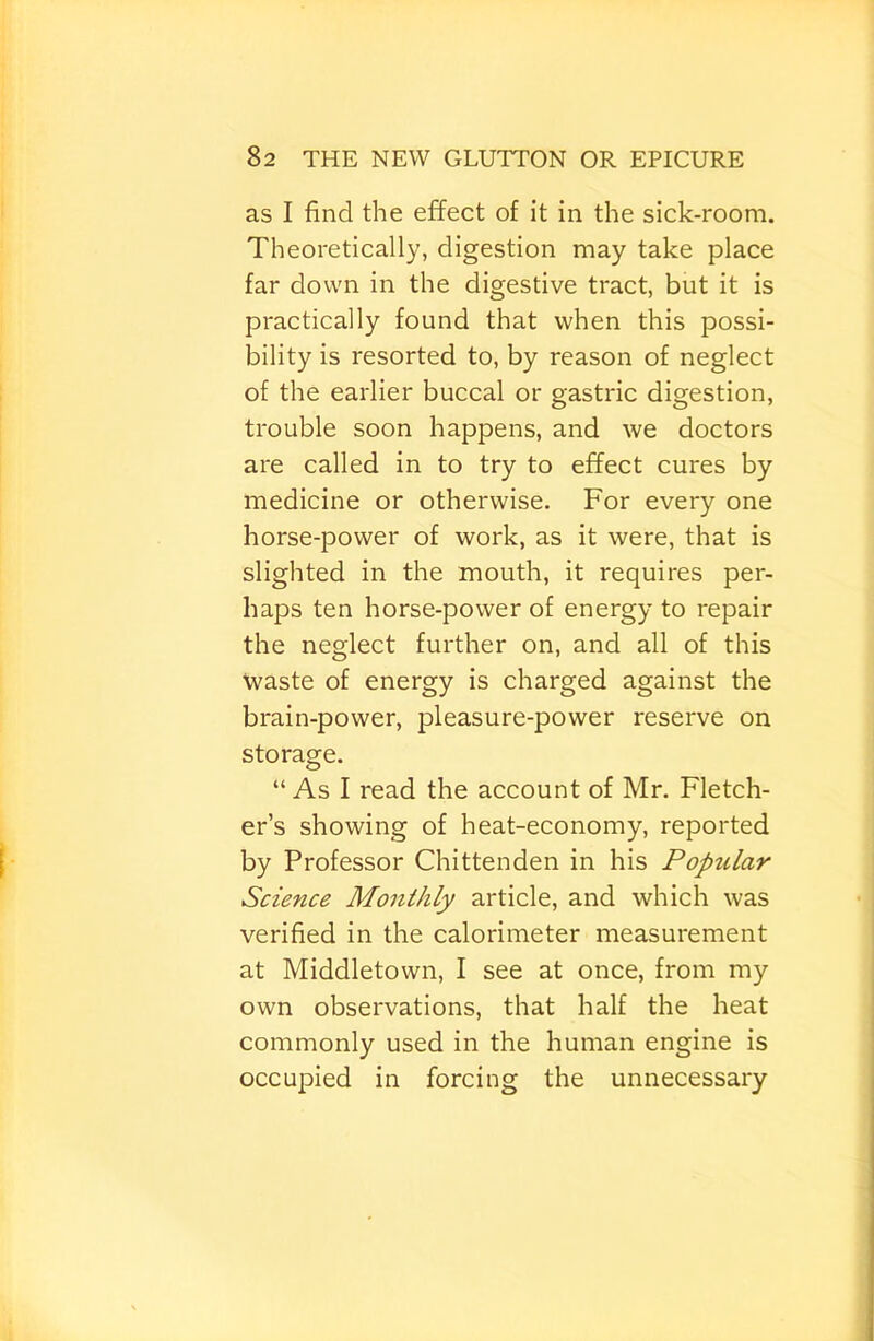 as I find the effect of it in the sick-room. Theoretically, digestion may take place far down in the digestive tract, but it is practically found that when this possi- bility is resorted to, by reason of neglect of the earlier buccal or gastric digestion, trouble soon happens, and we doctors are called in to try to effect cures by medicine or otherwise. For every one horse-power of work, as it were, that is slighted in the mouth, it requires per- haps ten horse-power of energy to repair the neglect further on, and all of this Waste of energy is charged against the brain-power, pleasure-power reserve on storage. “As I read the account of Mr. Fletch- er’s showing of heat-economy, reported by Professor Chittenden in his Popular Science Monthly article, and which was verified in the calorimeter measurement at Middletown, I see at once, from my own observations, that half the heat commonly used in the human engine is occupied in forcing the unnecessary