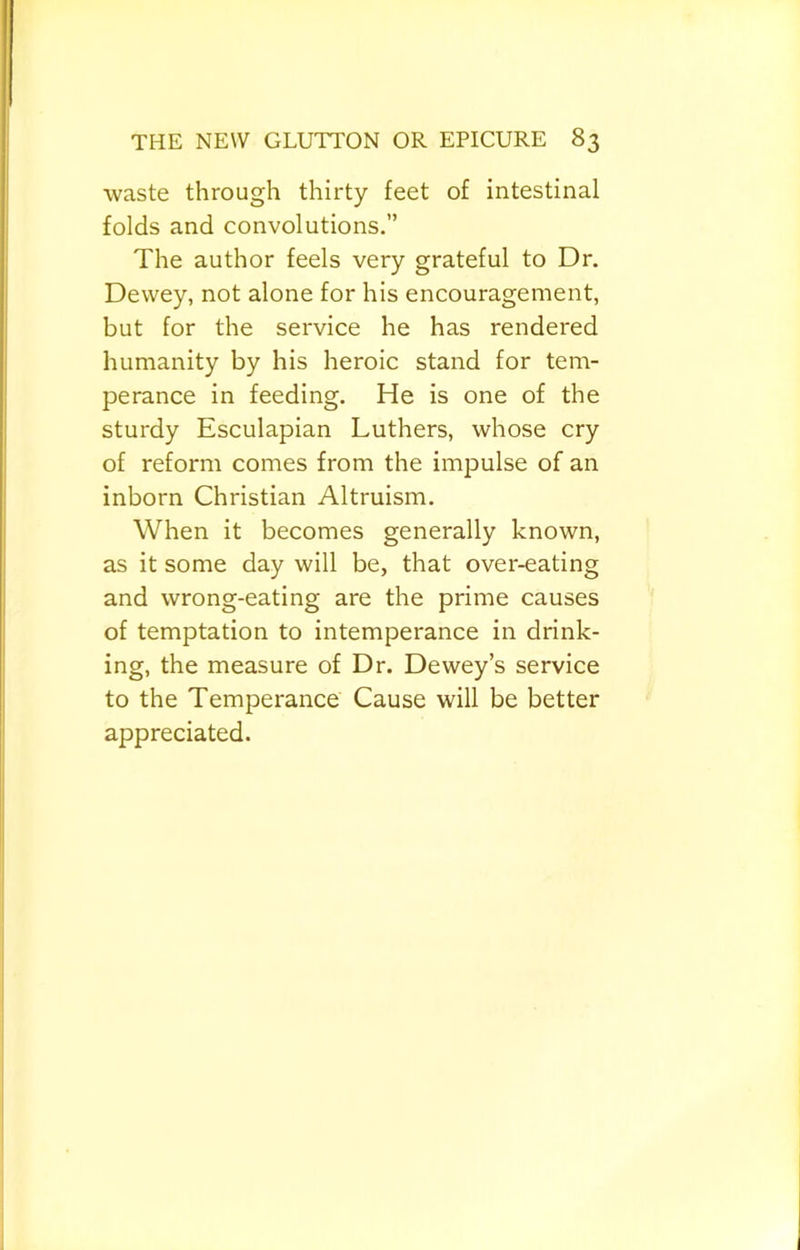 •waste through thirty feet of intestinal folds and convolutions.” The author feels very grateful to Dr. Dewey, not alone for his encouragement, but for the service he has rendered humanity by his heroic stand for tem- perance in feeding. He is one of the sturdy Esculapian Luthers, whose cry of reform comes from the impulse of an inborn Christian Altruism. When it becomes generally known, as it some day will be, that over-eating and wrong-eating are the prime causes of temptation to intemperance in drink- ing, the measure of Dr. Dewey’s service to the Temperance Cause will be better appreciated.