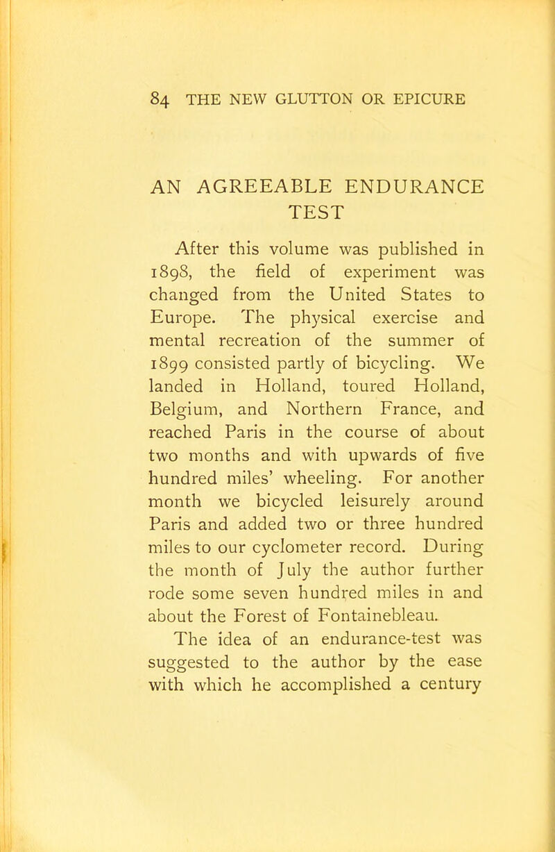 AN AGREEABLE ENDURANCE TEST After this volume was published in 1898, the field of experiment was changed from the United States to Europe. The physical exercise and mental recreation of the summer of 1899 consisted partly of bicycling. We landed in Holland, toured Holland, Belgium, and Northern France, and reached Paris in the course of about two months and with upwards of five hundred miles’ wheeling. For another month we bicycled leisurely around Paris and added two or three hundred miles to our cyclometer record. During the month of July the author further rode some seven hundred miles in and about the Forest of Fontainebleau. The idea of an endurance-test was suggested to the author by the ease with which he accomplished a century