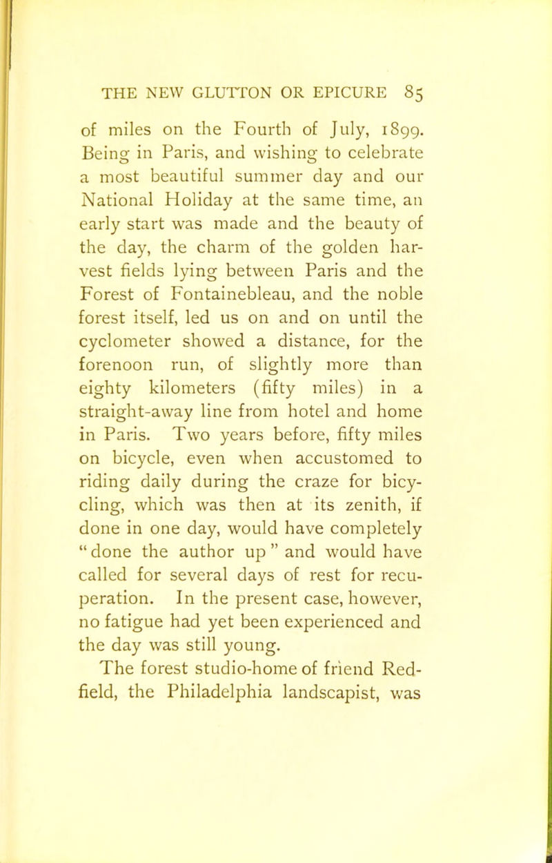 of miles on the Fourth of July, 1899. Being in Paris, and wishing to celebrate a most beautiful summer day and our National Holiday at the same time, an early start was made and the beauty of the day, the charm of the golden har- vest fields lying between Paris and the Forest of Fontainebleau, and the noble forest itself, led us on and on until the cyclometer showed a distance, for the forenoon run, of slightly more than eighty kilometers (fifty miles) in a straight-away line from hotel and home in Paris. Two years before, fifty miles on bicycle, even when accustomed to riding daily during the craze for bicy- cling, which was then at its zenith, if done in one day, would have completely “ done the author up ” and would have called for several days of rest for recu- peration. In the present case, however, no fatigue had yet been experienced and the day was still young. The forest studio-home of friend Red- field, the Philadelphia landscapist, was