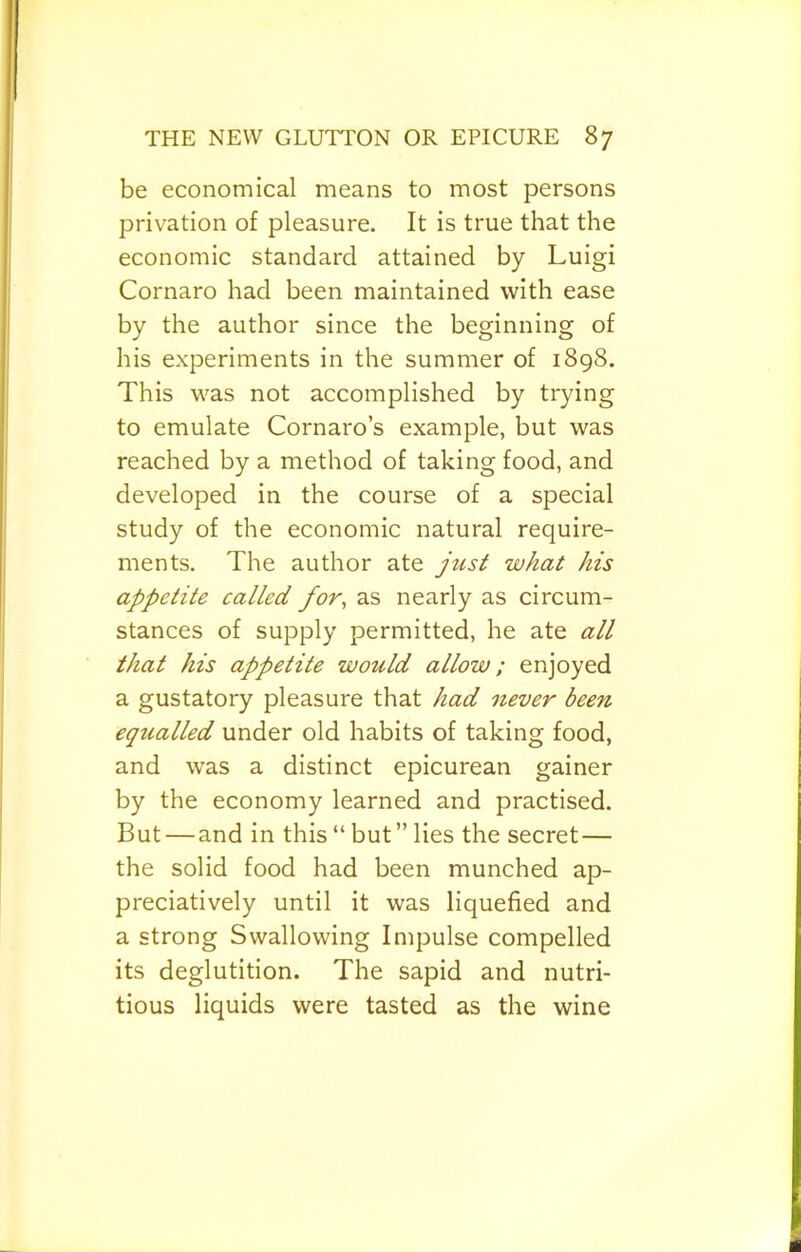 be economical means to most persons privation of pleasure. It is true that the economic standard attained by Luigi Cornaro had been maintained with ease by the author since the beginning of his experiments in the summer of 1898. This was not accomplished by trying to emulate Cornaro’s example, but was reached by a method of taking food, and developed in the course of a special study of the economic natural require- ments, The author ate just what his appetite callect for^ as nearly as circum- stances of supply permitted, he ate all that his appetite would allow; enjoyed a gustatory pleasure that had never been equalled under old habits of taking food, and was a distinct epicurean gainer by the economy learned and practised. But — and in this“but” lies the secret— the solid food had been munched ap- preciatively until it was liquefied and a strong Swallowing Impulse compelled its deglutition. The sapid and nutri- tious liquids were tasted as the wine