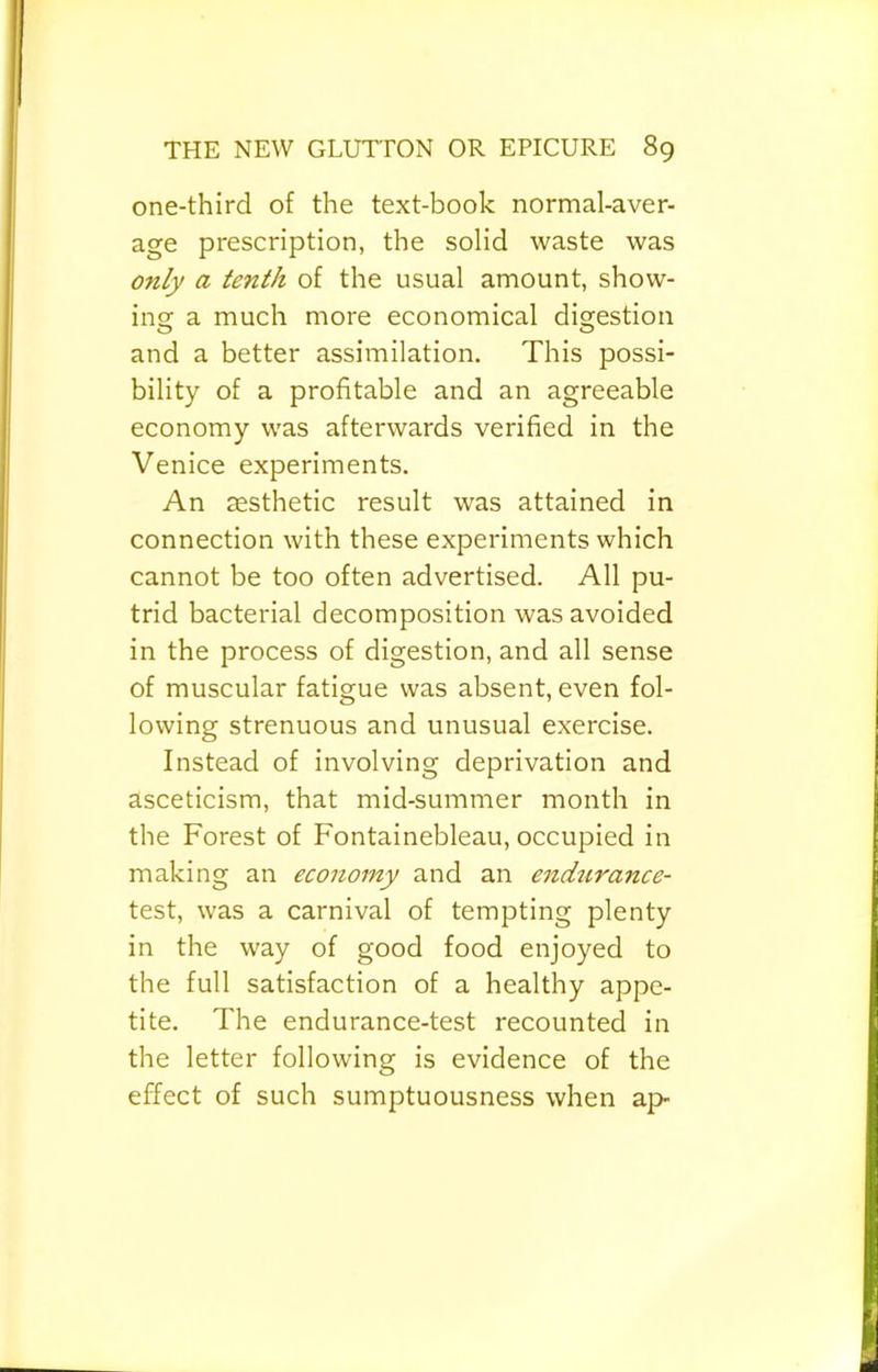 one-third of the text-book normal-aver- age prescription, the solid waste was only a tenth of the usual amount, show- ins: a much more economical digestion and a better assimilation. This possi- bility of a profitable and an agreeable economy was afterwards verified in the Venice experiments. An aesthetic result was attained in connection with these experiments which cannot be too often advertised. All pu- trid bacterial decomposition was avoided in the process of digestion, and all sense of muscular fatigue was absent, even fol- lowing strenuous and unusual exercise. Instead of involving deprivation and asceticism, that mid-summer month in the Forest of Fontainebleau, occupied in making an economy and an endtirance- test, was a carnival of tempting plenty in the way of good food enjoyed to the full satisfaction of a healthy appe- tite. The endurance-test recounted in the letter following is evidence of the effect of such sumptuousness when ap-